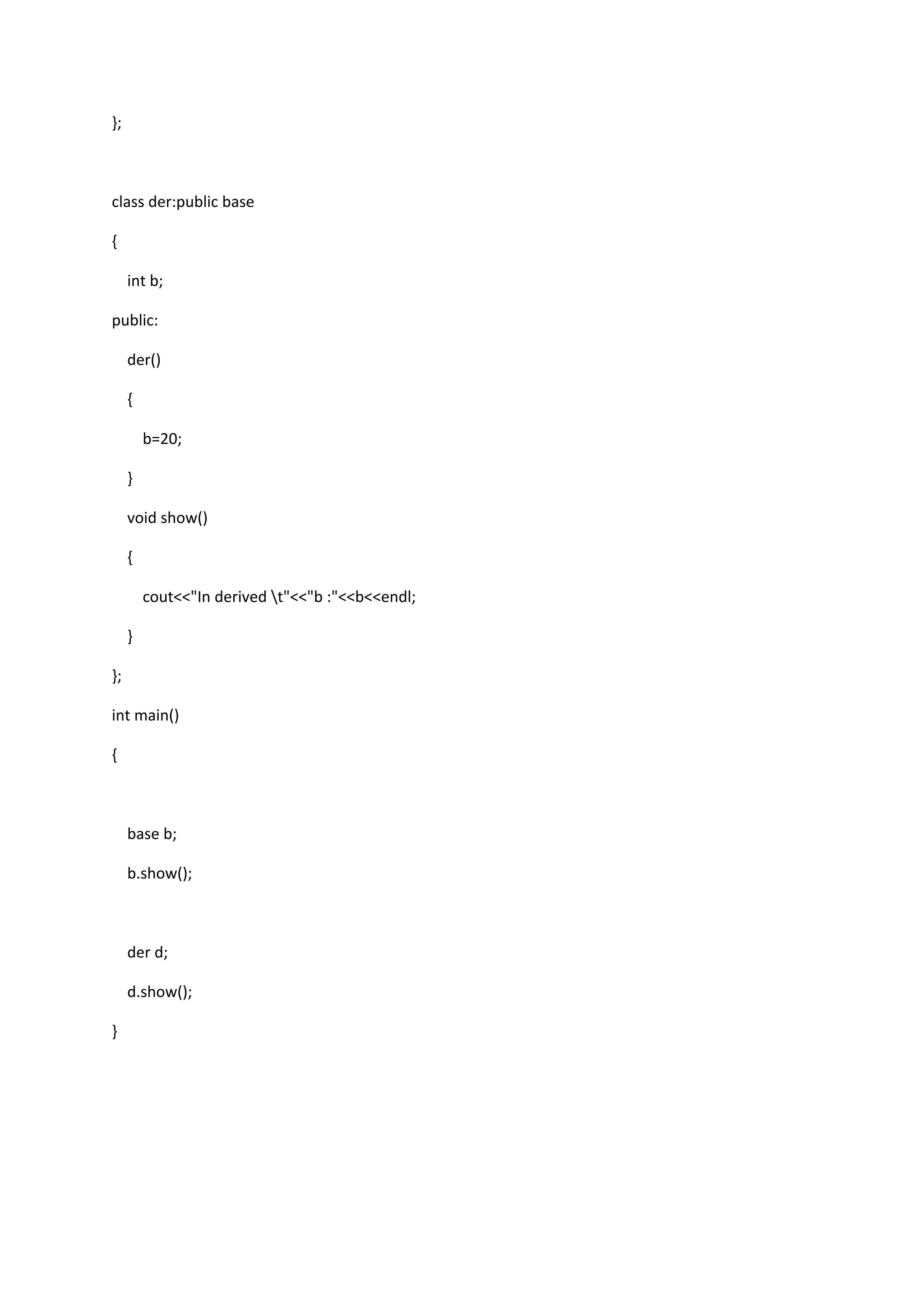 };
class der:public base
{
int b;
public:
der()
{
b=20;
}
void show()
{
cout<<"In derived t"<<"b :"<<b<<endl;
}
};
int main()
{
base b;
b.show();
der d;
d.show();
}
 