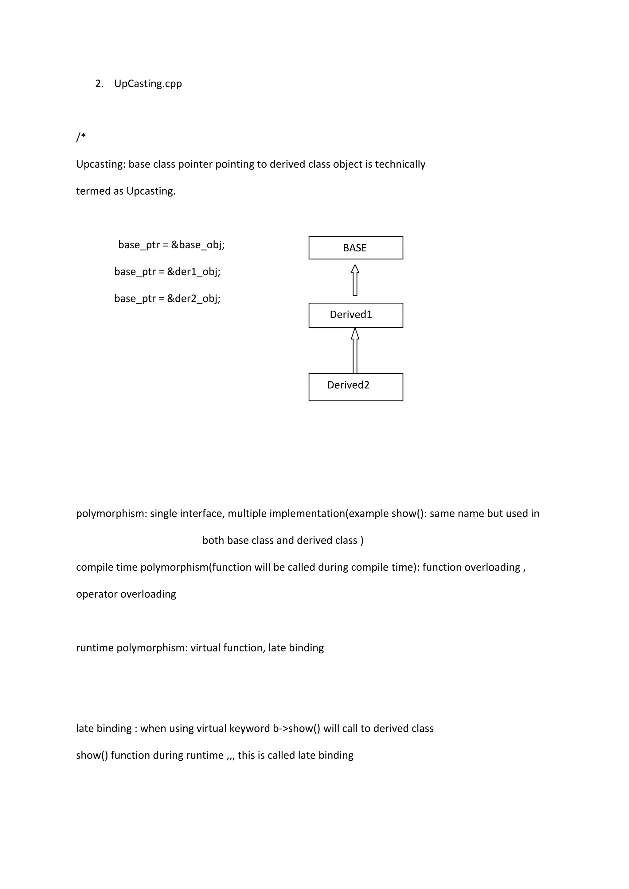 2. UpCasting.cpp
/*
Upcasting: base class pointer pointing to derived class object is technically
termed as Upcasting.
base_ptr = &base_obj;
base_ptr = &der1_obj;
base_ptr = &der2_obj;
polymorphism: single interface, multiple implementation(example show(): same name but used in
both base class and derived class )
compile time polymorphism(function will be called during compile time): function overloading ,
operator overloading
runtime polymorphism: virtual function, late binding
late binding : when using virtual keyword b->show() will call to derived class
show() function during runtime ,,, this is called late binding
BASE
Derived1
Derived2
 