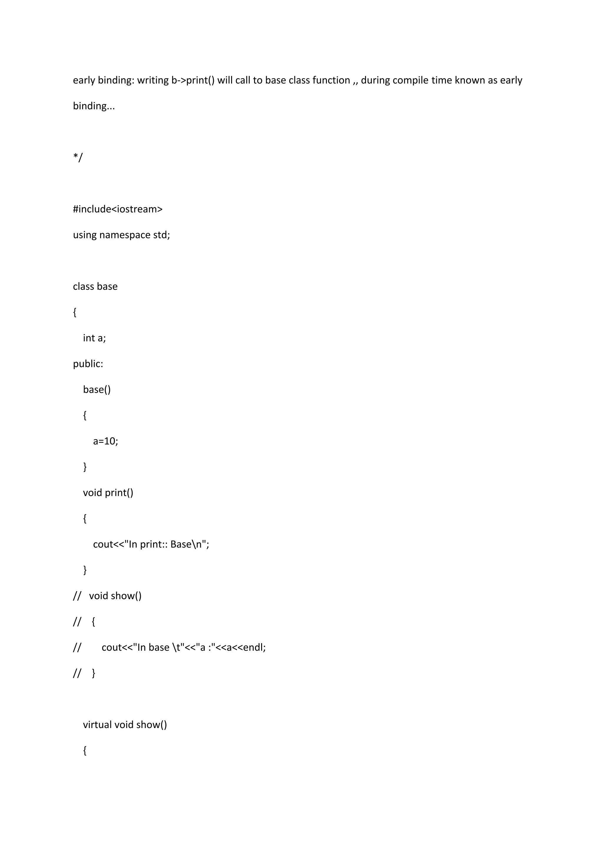 early binding: writing b->print() will call to base class function ,, during compile time known as early
binding...
*/
#include<iostream>
using namespace std;
class base
{
int a;
public:
base()
{
a=10;
}
void print()
{
cout<<"In print:: Basen";
}
// void show()
// {
// cout<<"In base t"<<"a :"<<a<<endl;
// }
virtual void show()
{
 