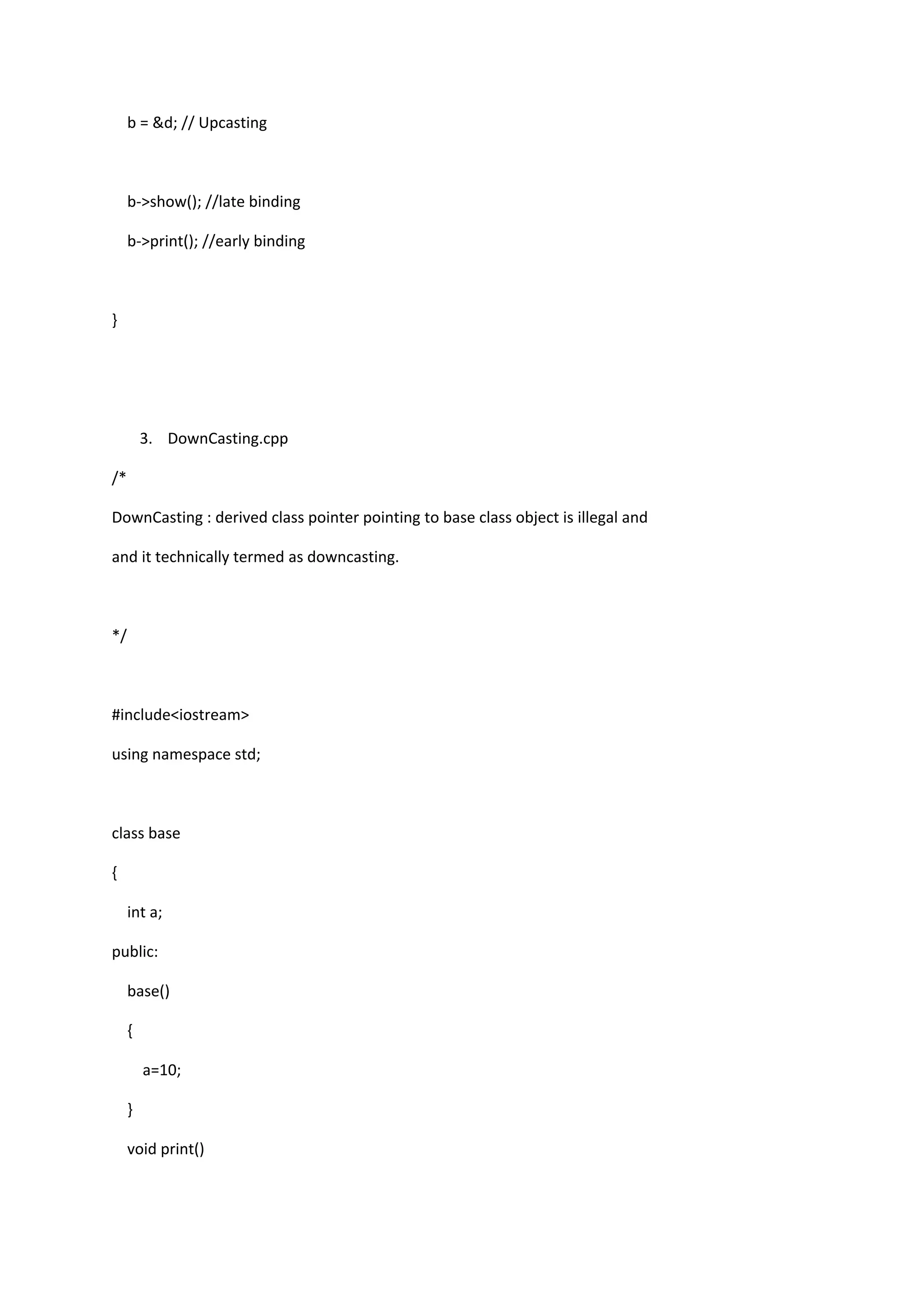 b = &d; // Upcasting
b->show(); //late binding
b->print(); //early binding
}
3. DownCasting.cpp
/*
DownCasting : derived class pointer pointing to base class object is illegal and
and it technically termed as downcasting.
*/
#include<iostream>
using namespace std;
class base
{
int a;
public:
base()
{
a=10;
}
void print()
 