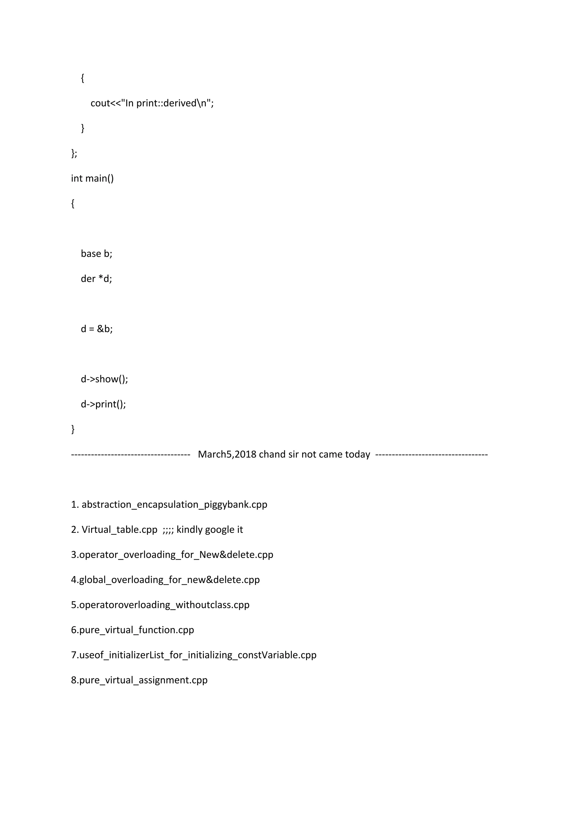 {
cout<<"In print::derivedn";
}
};
int main()
{
base b;
der *d;
d = &b;
d->show();
d->print();
}
------------------------------------ March5,2018 chand sir not came today ----------------------------------
1. abstraction_encapsulation_piggybank.cpp
2. Virtual_table.cpp ;;;; kindly google it
3.operator_overloading_for_New&delete.cpp
4.global_overloading_for_new&delete.cpp
5.operatoroverloading_withoutclass.cpp
6.pure_virtual_function.cpp
7.useof_initializerList_for_initializing_constVariable.cpp
8.pure_virtual_assignment.cpp
 