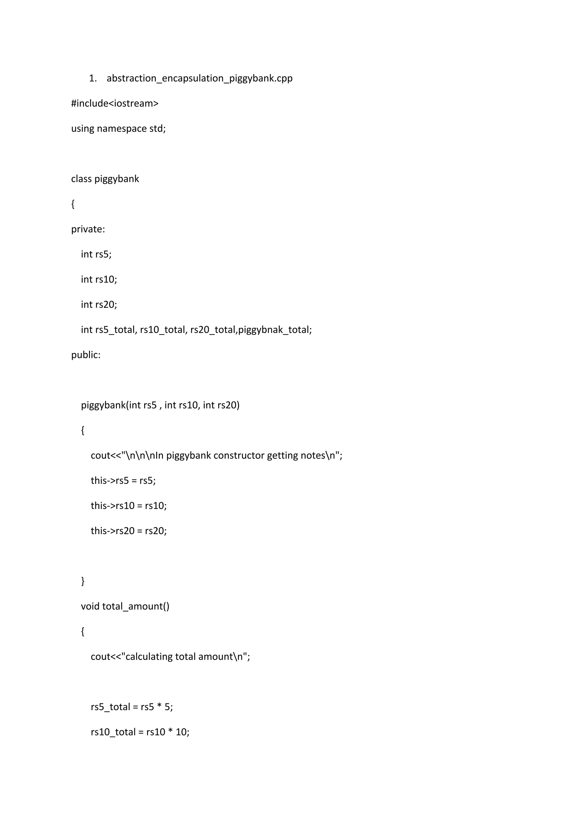 1. abstraction_encapsulation_piggybank.cpp
#include<iostream>
using namespace std;
class piggybank
{
private:
int rs5;
int rs10;
int rs20;
int rs5_total, rs10_total, rs20_total,piggybnak_total;
public:
piggybank(int rs5 , int rs10, int rs20)
{
cout<<"nnnIn piggybank constructor getting notesn";
this->rs5 = rs5;
this->rs10 = rs10;
this->rs20 = rs20;
}
void total_amount()
{
cout<<"calculating total amountn";
rs5_total = rs5 * 5;
rs10_total = rs10 * 10;
 