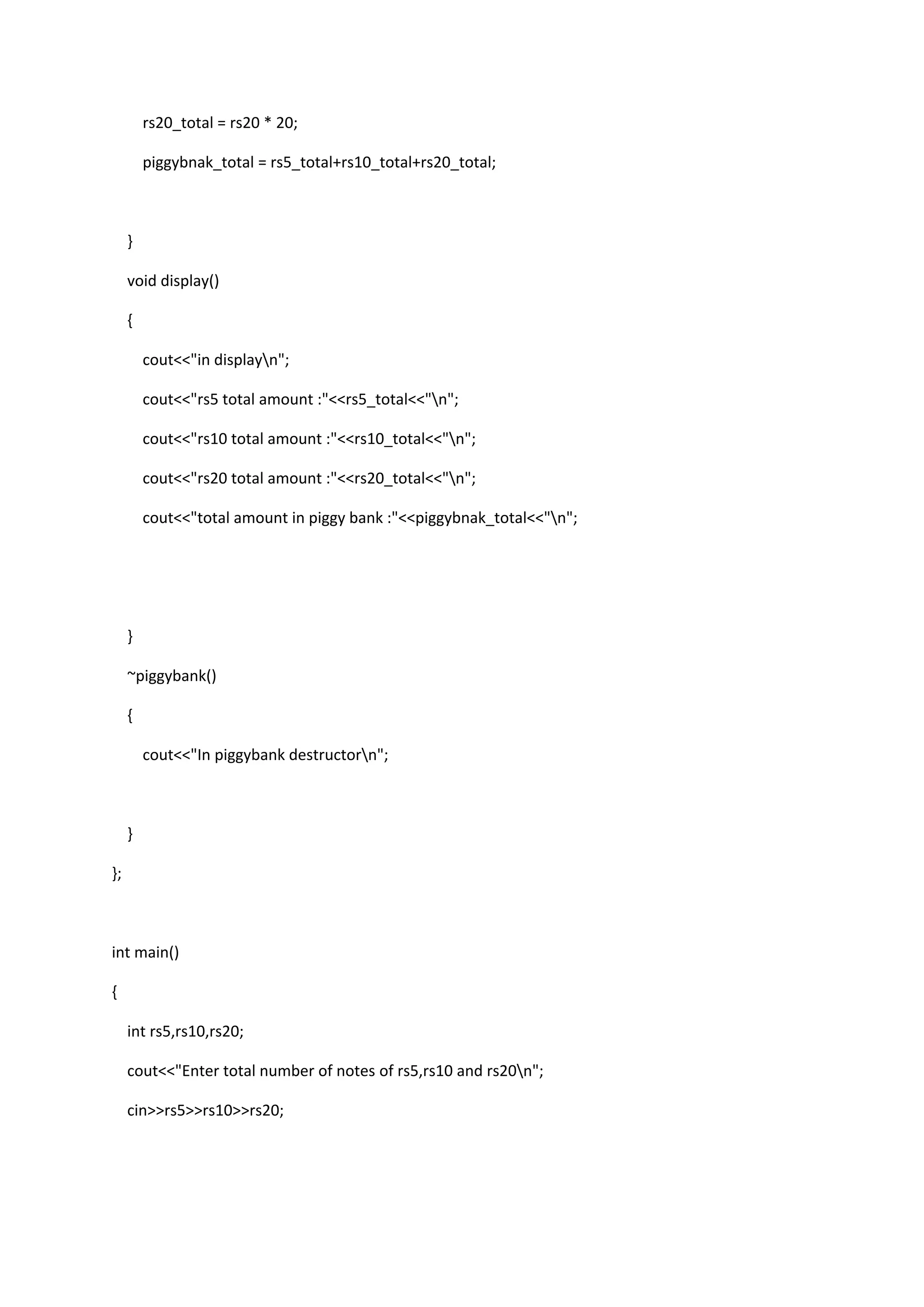 rs20_total = rs20 * 20;
piggybnak_total = rs5_total+rs10_total+rs20_total;
}
void display()
{
cout<<"in displayn";
cout<<"rs5 total amount :"<<rs5_total<<"n";
cout<<"rs10 total amount :"<<rs10_total<<"n";
cout<<"rs20 total amount :"<<rs20_total<<"n";
cout<<"total amount in piggy bank :"<<piggybnak_total<<"n";
}
~piggybank()
{
cout<<"In piggybank destructorn";
}
};
int main()
{
int rs5,rs10,rs20;
cout<<"Enter total number of notes of rs5,rs10 and rs20n";
cin>>rs5>>rs10>>rs20;
 