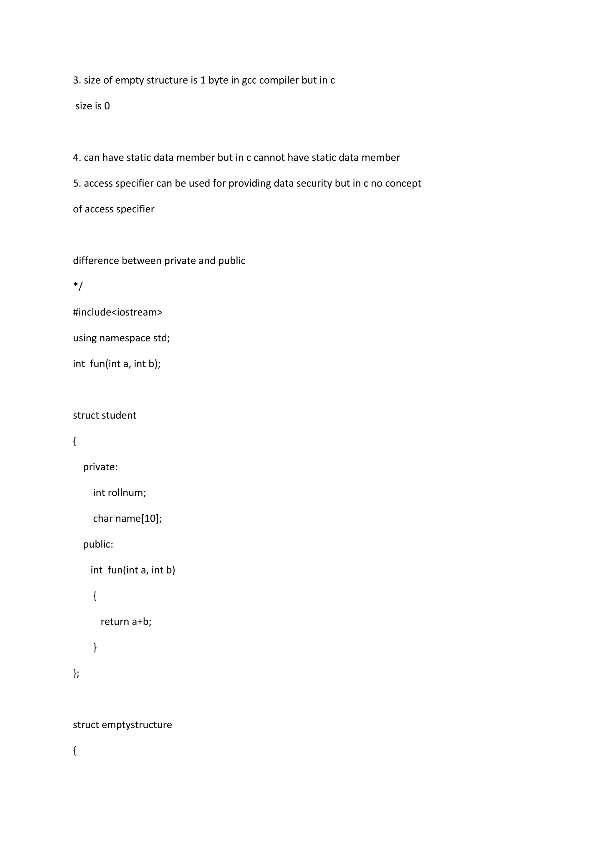 3. size of empty structure is 1 byte in gcc compiler but in c
size is 0
4. can have static data member but in c cannot have static data member
5. access specifier can be used for providing data security but in c no concept
of access specifier
difference between private and public
*/
#include<iostream>
using namespace std;
int fun(int a, int b);
struct student
{
private:
int rollnum;
char name[10];
public:
int fun(int a, int b)
{
return a+b;
}
};
struct emptystructure
{
 