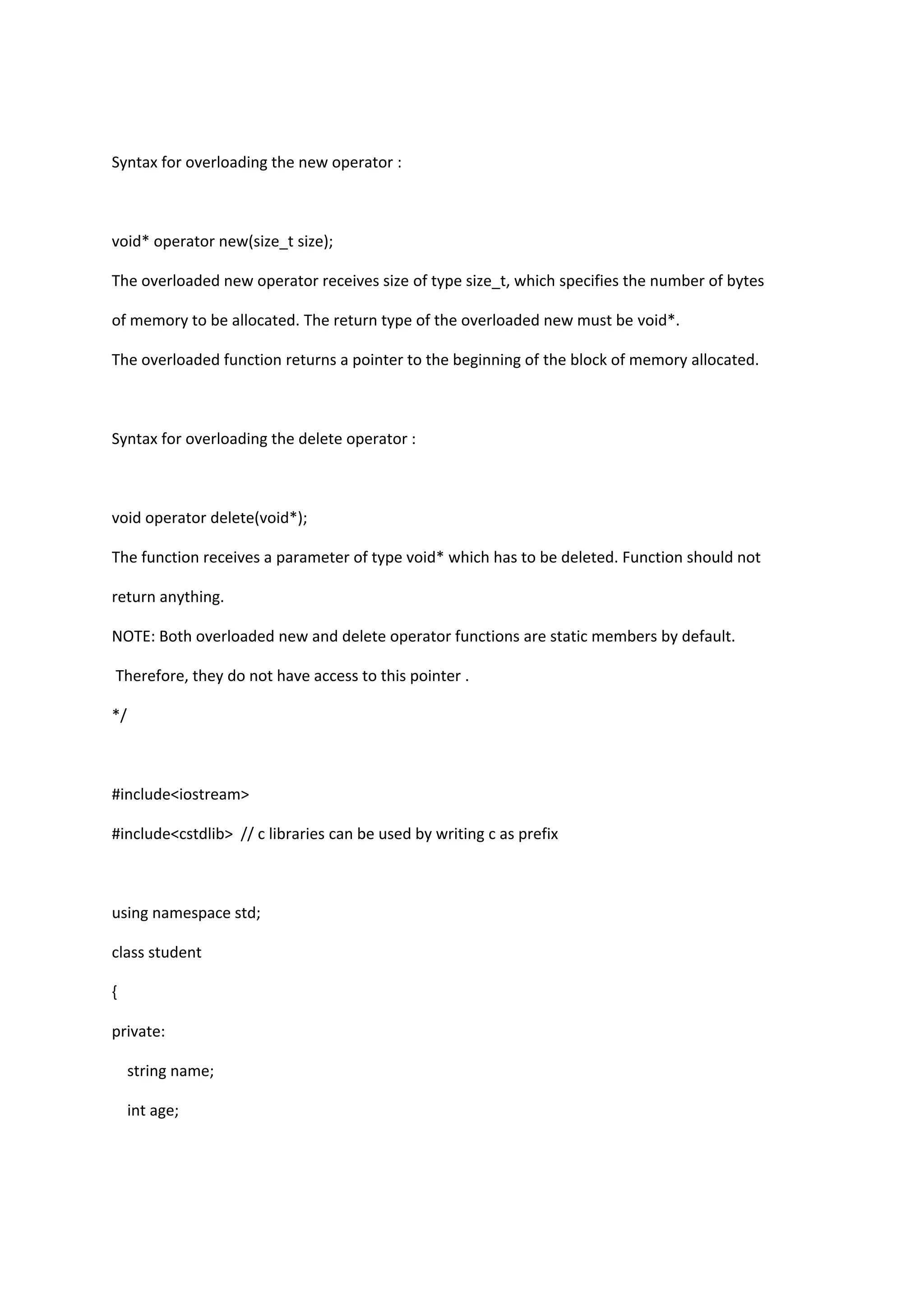 Syntax for overloading the new operator :
void* operator new(size_t size);
The overloaded new operator receives size of type size_t, which specifies the number of bytes
of memory to be allocated. The return type of the overloaded new must be void*.
The overloaded function returns a pointer to the beginning of the block of memory allocated.
Syntax for overloading the delete operator :
void operator delete(void*);
The function receives a parameter of type void* which has to be deleted. Function should not
return anything.
NOTE: Both overloaded new and delete operator functions are static members by default.
Therefore, they do not have access to this pointer .
*/
#include<iostream>
#include<cstdlib> // c libraries can be used by writing c as prefix
using namespace std;
class student
{
private:
string name;
int age;
 