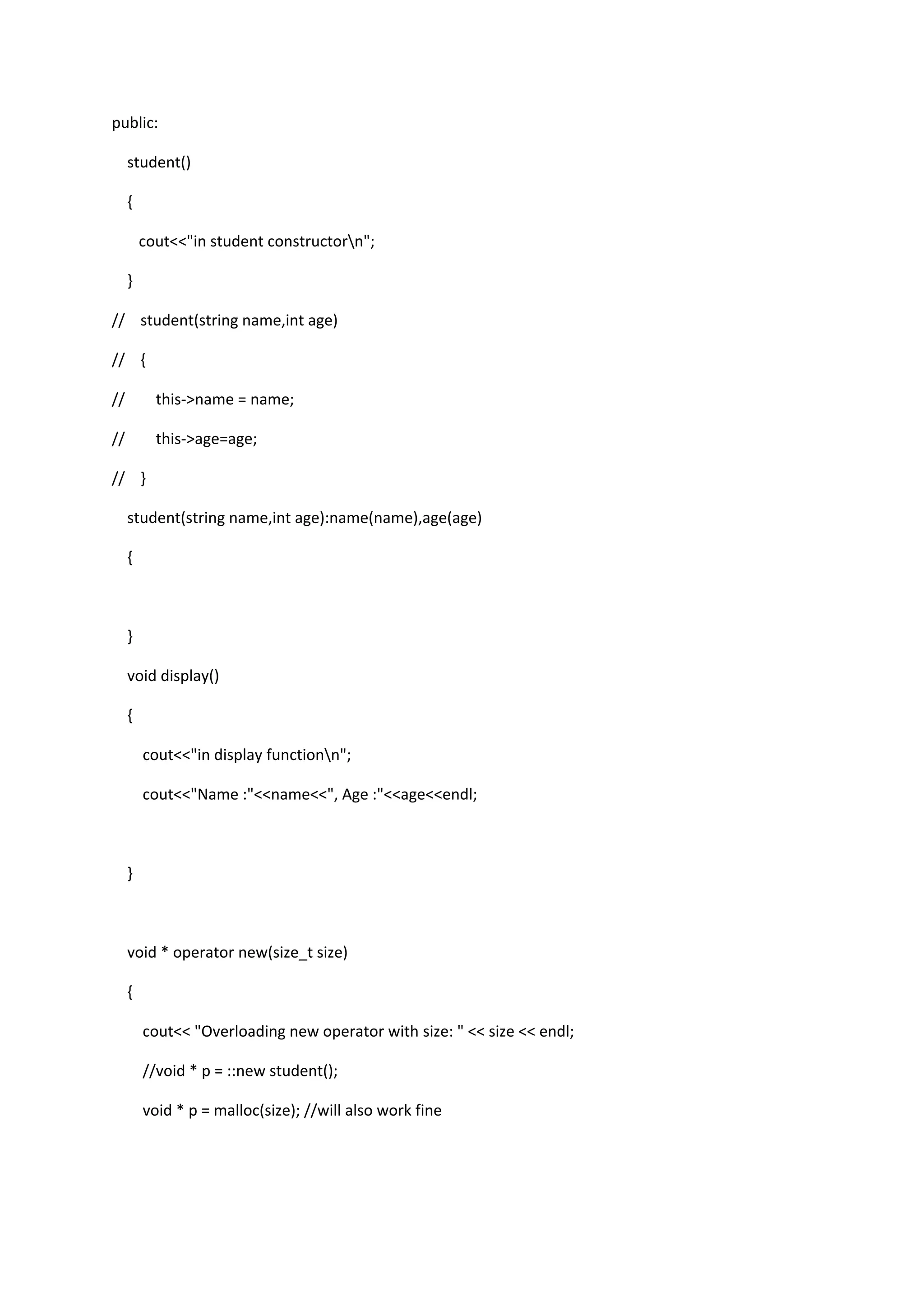 public:
student()
{
cout<<"in student constructorn";
}
// student(string name,int age)
// {
// this->name = name;
// this->age=age;
// }
student(string name,int age):name(name),age(age)
{
}
void display()
{
cout<<"in display functionn";
cout<<"Name :"<<name<<", Age :"<<age<<endl;
}
void * operator new(size_t size)
{
cout<< "Overloading new operator with size: " << size << endl;
//void * p = ::new student();
void * p = malloc(size); //will also work fine
 