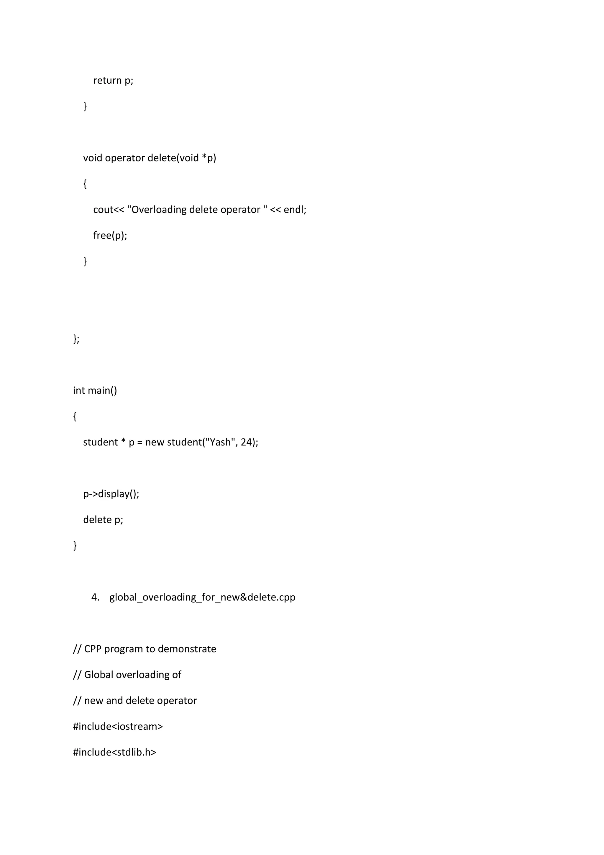 return p;
}
void operator delete(void *p)
{
cout<< "Overloading delete operator " << endl;
free(p);
}
};
int main()
{
student * p = new student("Yash", 24);
p->display();
delete p;
}
4. global_overloading_for_new&delete.cpp
// CPP program to demonstrate
// Global overloading of
// new and delete operator
#include<iostream>
#include<stdlib.h>
 