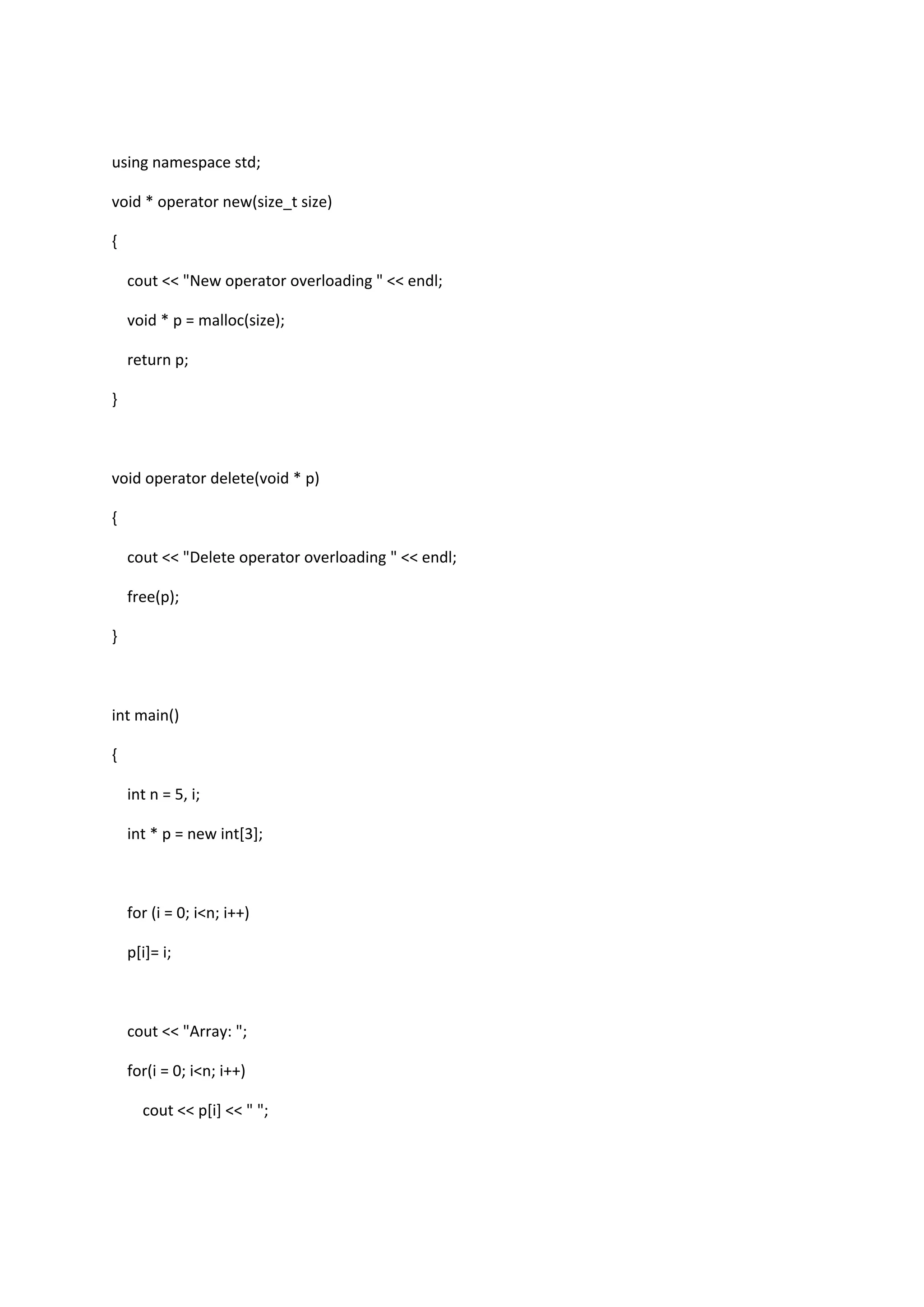 using namespace std;
void * operator new(size_t size)
{
cout << "New operator overloading " << endl;
void * p = malloc(size);
return p;
}
void operator delete(void * p)
{
cout << "Delete operator overloading " << endl;
free(p);
}
int main()
{
int n = 5, i;
int * p = new int[3];
for (i = 0; i<n; i++)
p[i]= i;
cout << "Array: ";
for(i = 0; i<n; i++)
cout << p[i] << " ";
 