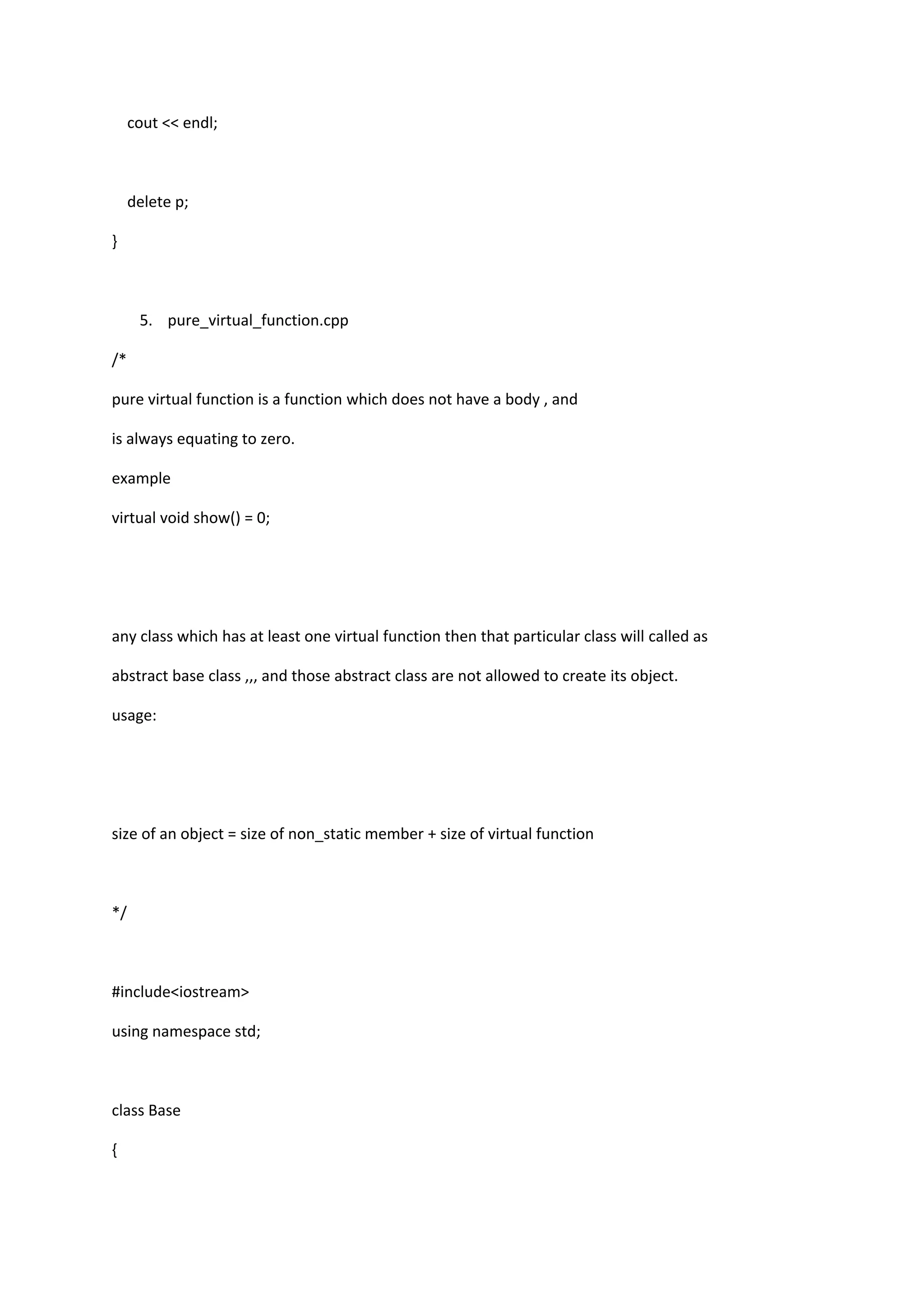 cout << endl;
delete p;
}
5. pure_virtual_function.cpp
/*
pure virtual function is a function which does not have a body , and
is always equating to zero.
example
virtual void show() = 0;
any class which has at least one virtual function then that particular class will called as
abstract base class ,,, and those abstract class are not allowed to create its object.
usage:
size of an object = size of non_static member + size of virtual function
*/
#include<iostream>
using namespace std;
class Base
{
 