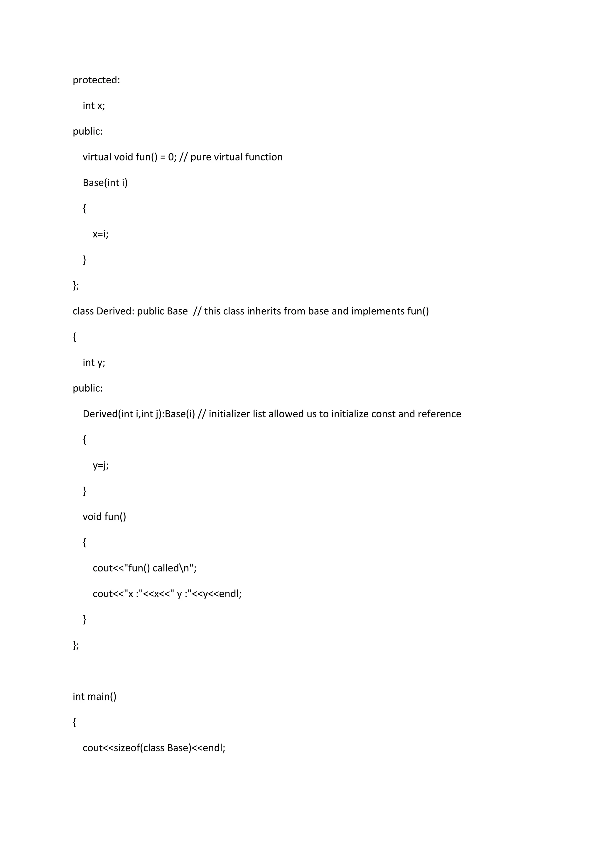 protected:
int x;
public:
virtual void fun() = 0; // pure virtual function
Base(int i)
{
x=i;
}
};
class Derived: public Base // this class inherits from base and implements fun()
{
int y;
public:
Derived(int i,int j):Base(i) // initializer list allowed us to initialize const and reference
{
y=j;
}
void fun()
{
cout<<"fun() calledn";
cout<<"x :"<<x<<" y :"<<y<<endl;
}
};
int main()
{
cout<<sizeof(class Base)<<endl;
 