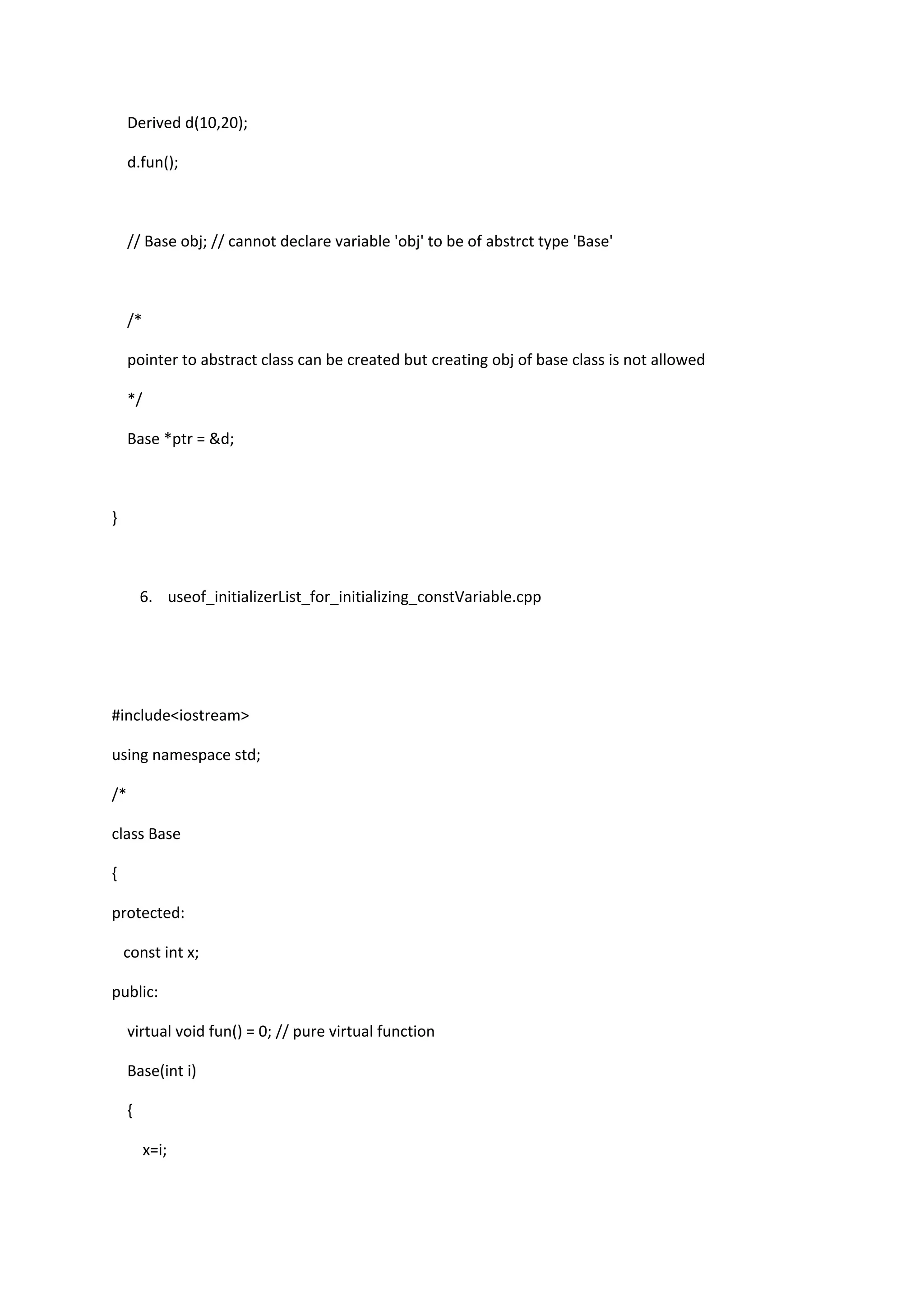 Derived d(10,20);
d.fun();
// Base obj; // cannot declare variable 'obj' to be of abstrct type 'Base'
/*
pointer to abstract class can be created but creating obj of base class is not allowed
*/
Base *ptr = &d;
}
6. useof_initializerList_for_initializing_constVariable.cpp
#include<iostream>
using namespace std;
/*
class Base
{
protected:
const int x;
public:
virtual void fun() = 0; // pure virtual function
Base(int i)
{
x=i;
 