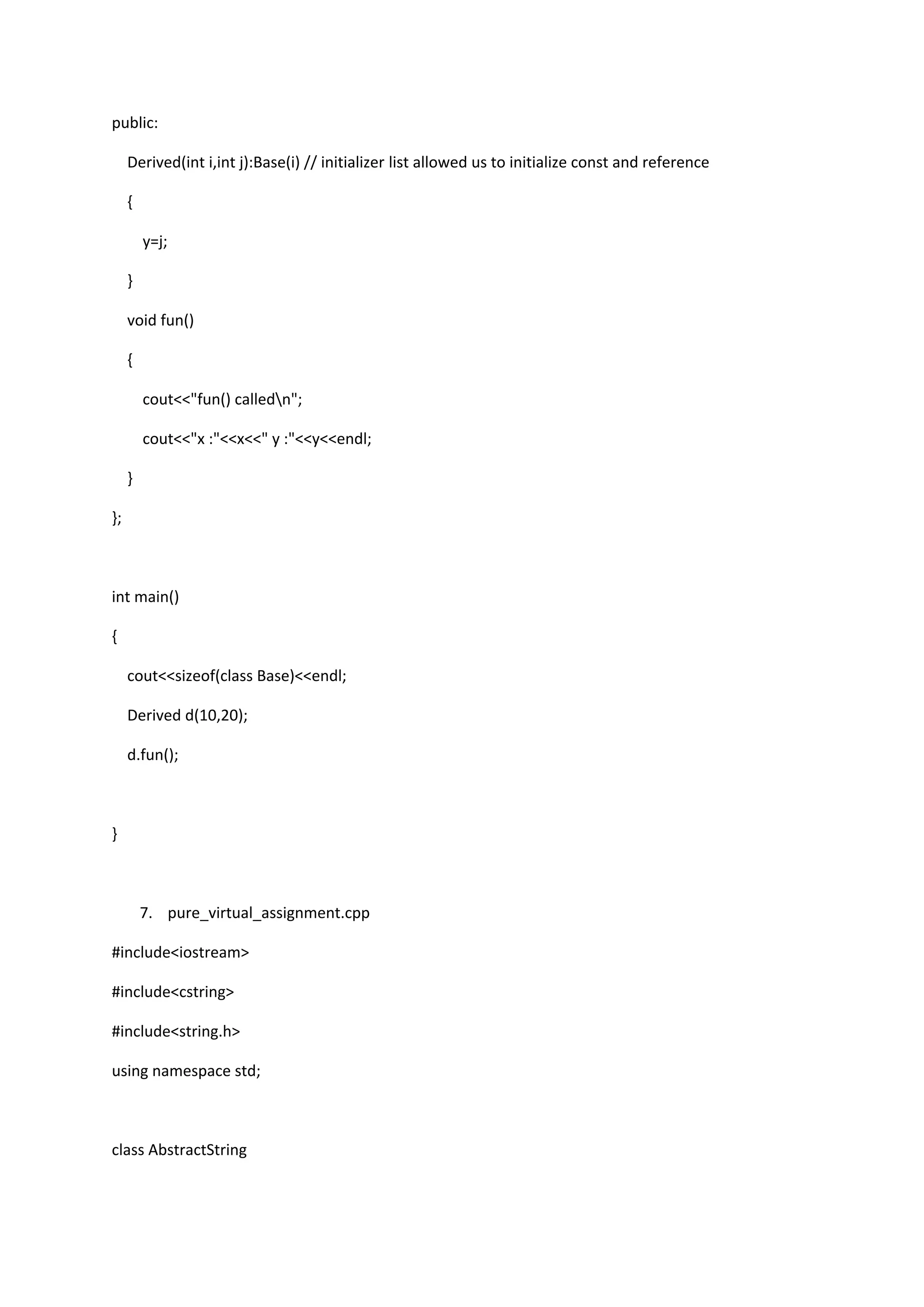 public:
Derived(int i,int j):Base(i) // initializer list allowed us to initialize const and reference
{
y=j;
}
void fun()
{
cout<<"fun() calledn";
cout<<"x :"<<x<<" y :"<<y<<endl;
}
};
int main()
{
cout<<sizeof(class Base)<<endl;
Derived d(10,20);
d.fun();
}
7. pure_virtual_assignment.cpp
#include<iostream>
#include<cstring>
#include<string.h>
using namespace std;
class AbstractString
 
