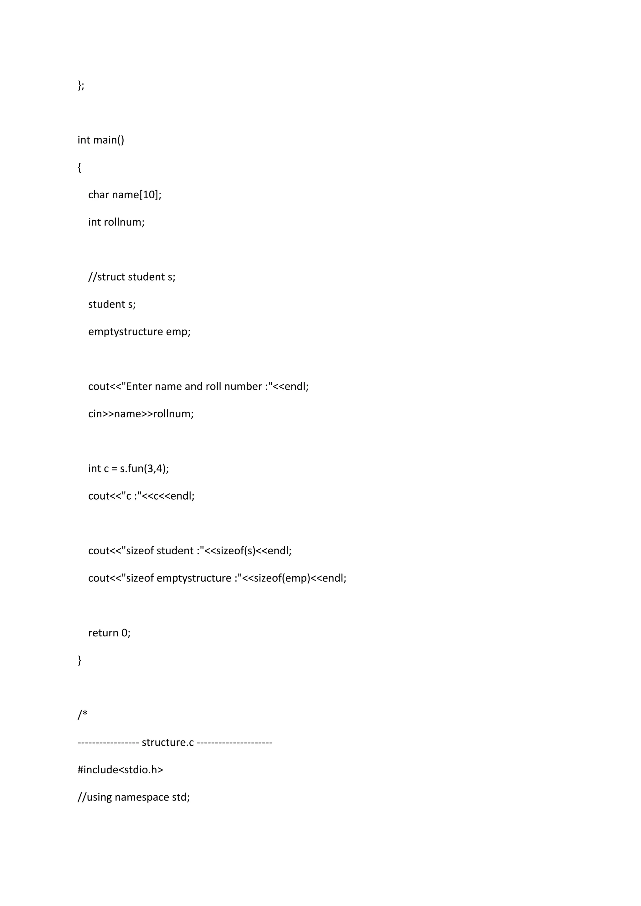 };
int main()
{
char name[10];
int rollnum;
//struct student s;
student s;
emptystructure emp;
cout<<"Enter name and roll number :"<<endl;
cin>>name>>rollnum;
int c = s.fun(3,4);
cout<<"c :"<<c<<endl;
cout<<"sizeof student :"<<sizeof(s)<<endl;
cout<<"sizeof emptystructure :"<<sizeof(emp)<<endl;
return 0;
}
/*
----------------- structure.c ---------------------
#include<stdio.h>
//using namespace std;
 