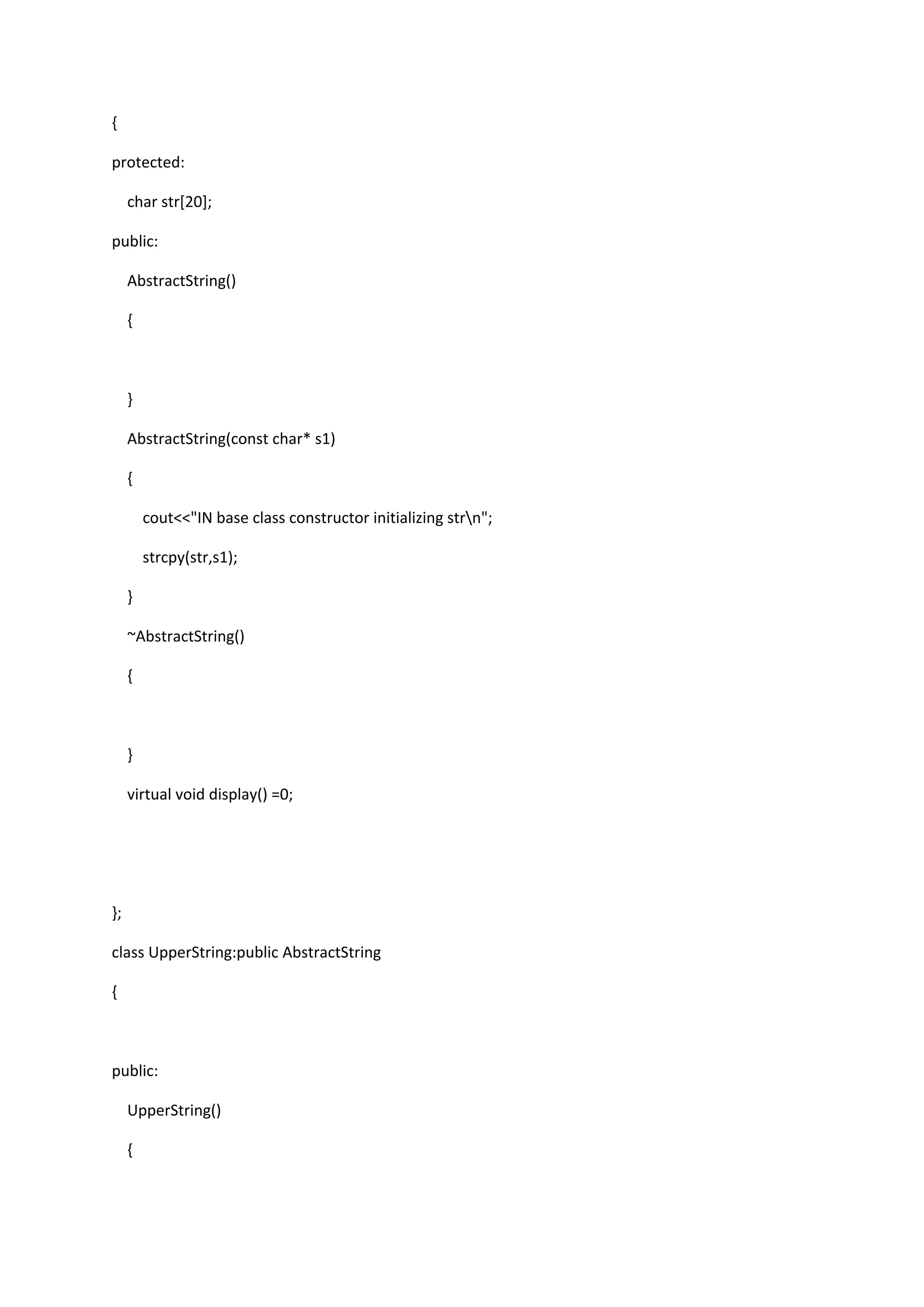 {
protected:
char str[20];
public:
AbstractString()
{
}
AbstractString(const char* s1)
{
cout<<"IN base class constructor initializing strn";
strcpy(str,s1);
}
~AbstractString()
{
}
virtual void display() =0;
};
class UpperString:public AbstractString
{
public:
UpperString()
{
 