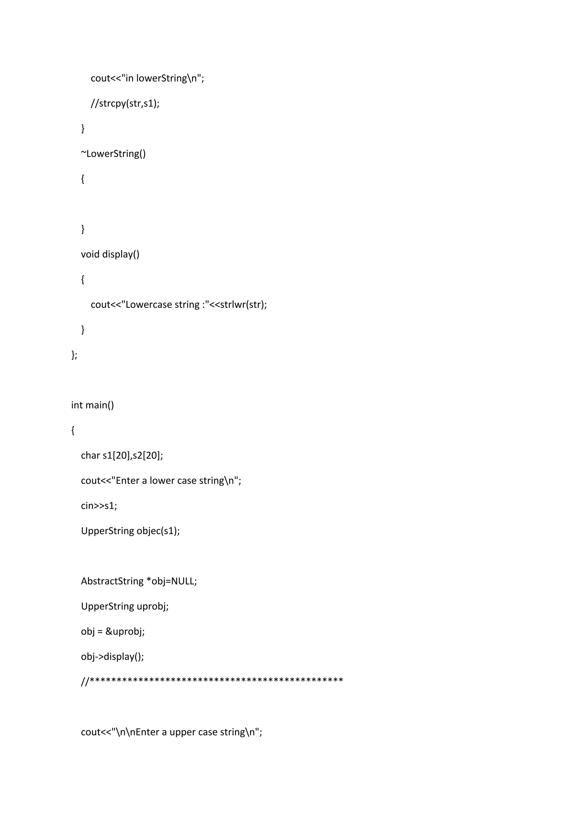 cout<<"in lowerStringn";
//strcpy(str,s1);
}
~LowerString()
{
}
void display()
{
cout<<"Lowercase string :"<<strlwr(str);
}
};
int main()
{
char s1[20],s2[20];
cout<<"Enter a lower case stringn";
cin>>s1;
UpperString objec(s1);
AbstractString *obj=NULL;
UpperString uprobj;
obj = &uprobj;
obj->display();
//***********************************************
cout<<"nnEnter a upper case stringn";
 