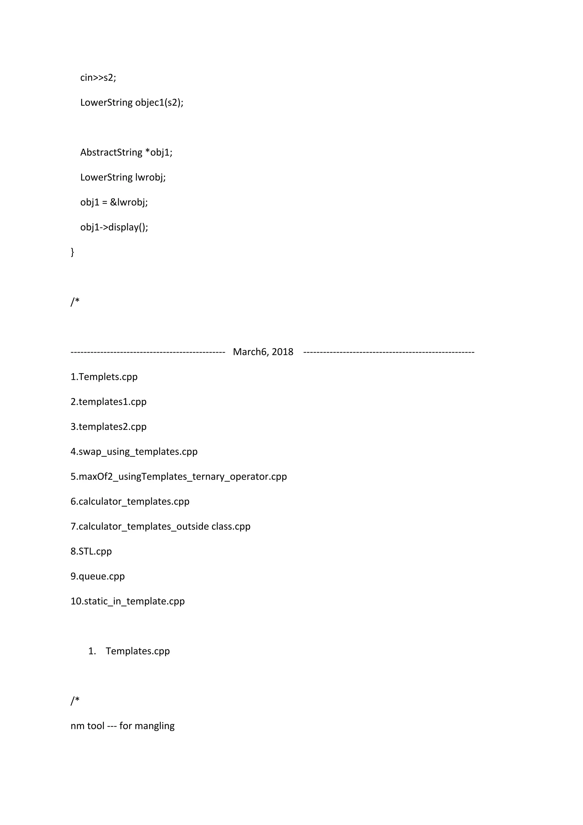 cin>>s2;
LowerString objec1(s2);
AbstractString *obj1;
LowerString lwrobj;
obj1 = &lwrobj;
obj1->display();
}
/*
----------------------------------------------- March6, 2018 ----------------------------------------------------
1.Templets.cpp
2.templates1.cpp
3.templates2.cpp
4.swap_using_templates.cpp
5.maxOf2_usingTemplates_ternary_operator.cpp
6.calculator_templates.cpp
7.calculator_templates_outside class.cpp
8.STL.cpp
9.queue.cpp
10.static_in_template.cpp
1. Templates.cpp
/*
nm tool --- for mangling
 