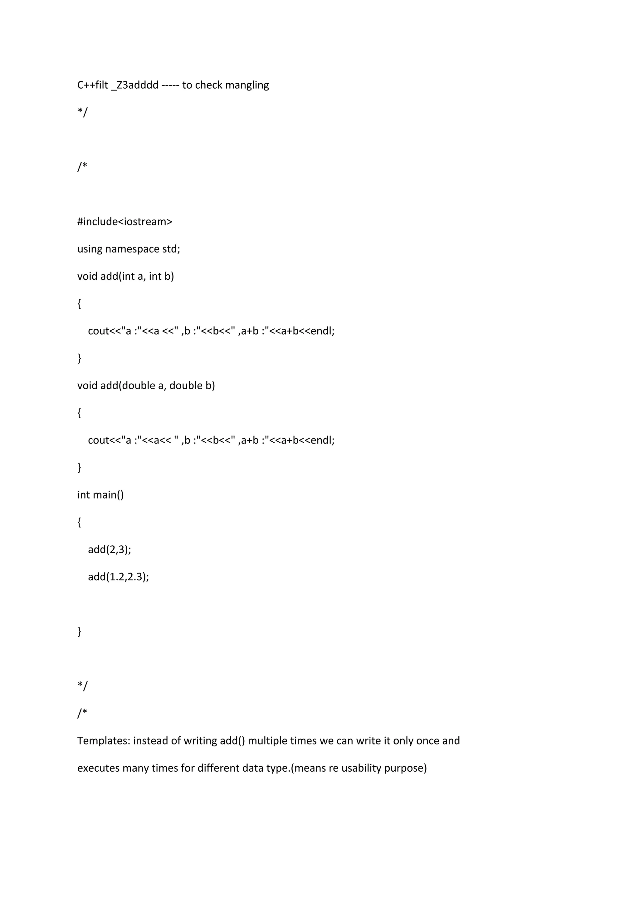 C++filt _Z3adddd ----- to check mangling
*/
/*
#include<iostream>
using namespace std;
void add(int a, int b)
{
cout<<"a :"<<a <<" ,b :"<<b<<" ,a+b :"<<a+b<<endl;
}
void add(double a, double b)
{
cout<<"a :"<<a<< " ,b :"<<b<<" ,a+b :"<<a+b<<endl;
}
int main()
{
add(2,3);
add(1.2,2.3);
}
*/
/*
Templates: instead of writing add() multiple times we can write it only once and
executes many times for different data type.(means re usability purpose)
 