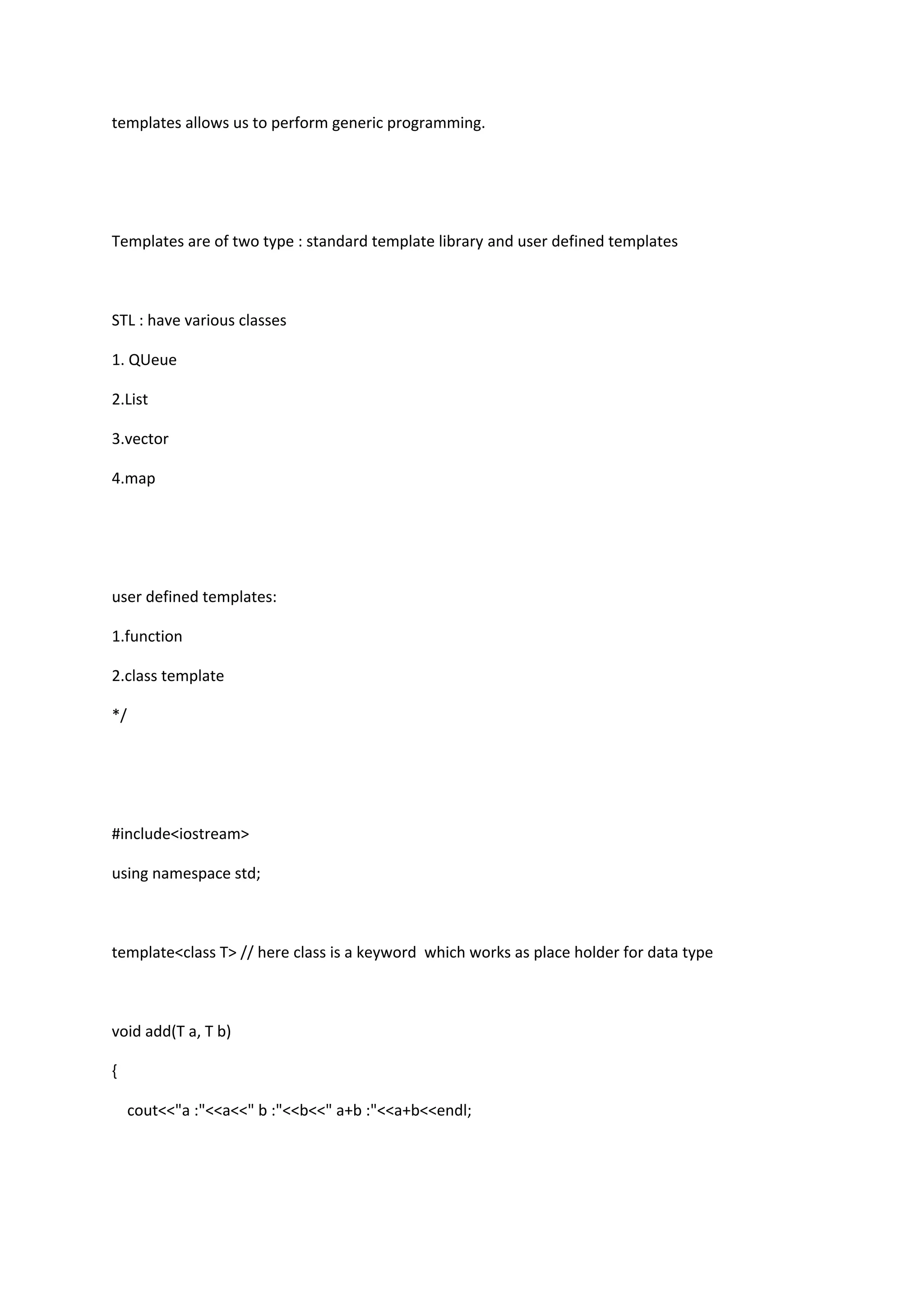 templates allows us to perform generic programming.
Templates are of two type : standard template library and user defined templates
STL : have various classes
1. QUeue
2.List
3.vector
4.map
user defined templates:
1.function
2.class template
*/
#include<iostream>
using namespace std;
template<class T> // here class is a keyword which works as place holder for data type
void add(T a, T b)
{
cout<<"a :"<<a<<" b :"<<b<<" a+b :"<<a+b<<endl;
 