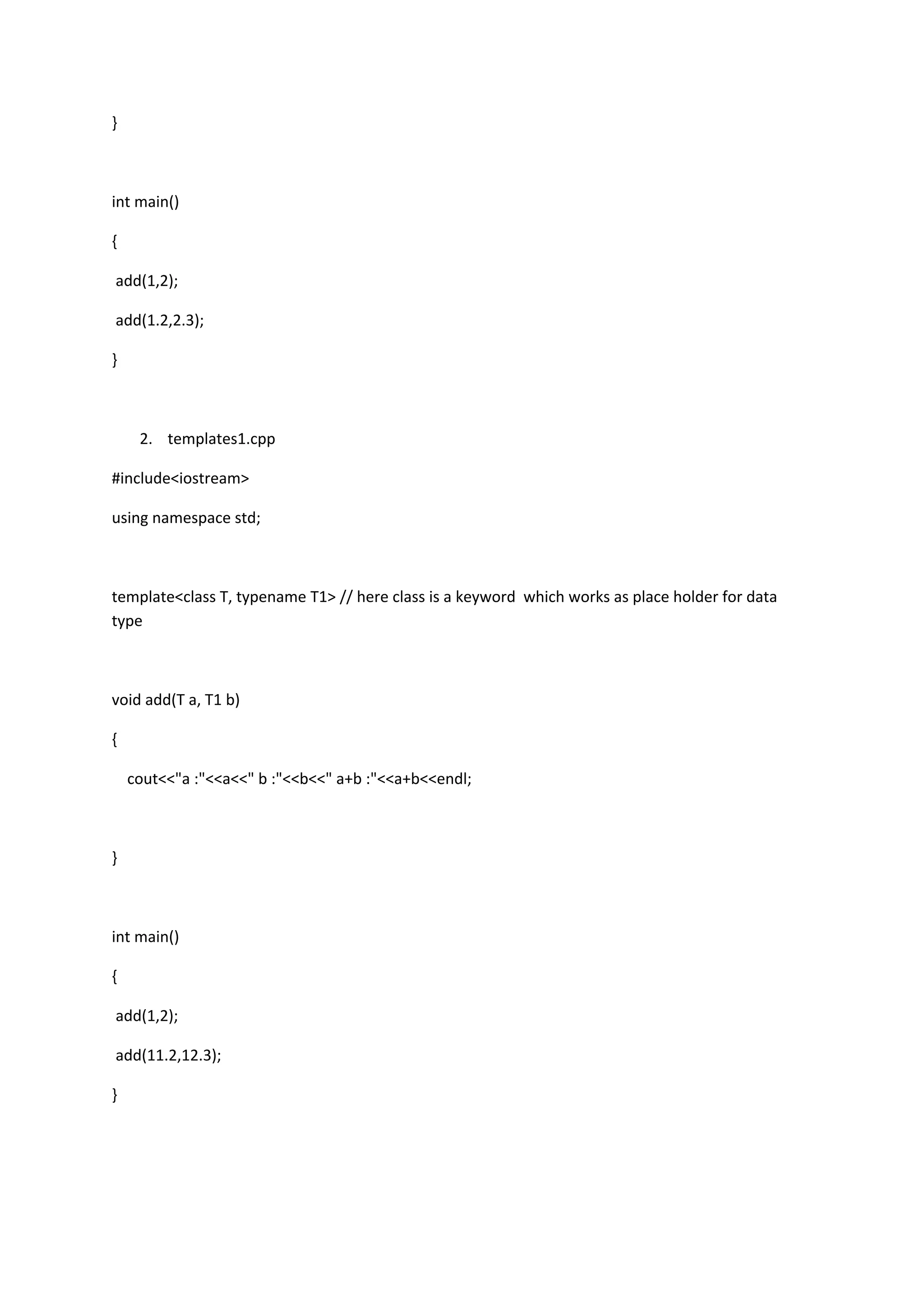 }
int main()
{
add(1,2);
add(1.2,2.3);
}
2. templates1.cpp
#include<iostream>
using namespace std;
template<class T, typename T1> // here class is a keyword which works as place holder for data
type
void add(T a, T1 b)
{
cout<<"a :"<<a<<" b :"<<b<<" a+b :"<<a+b<<endl;
}
int main()
{
add(1,2);
add(11.2,12.3);
}
 