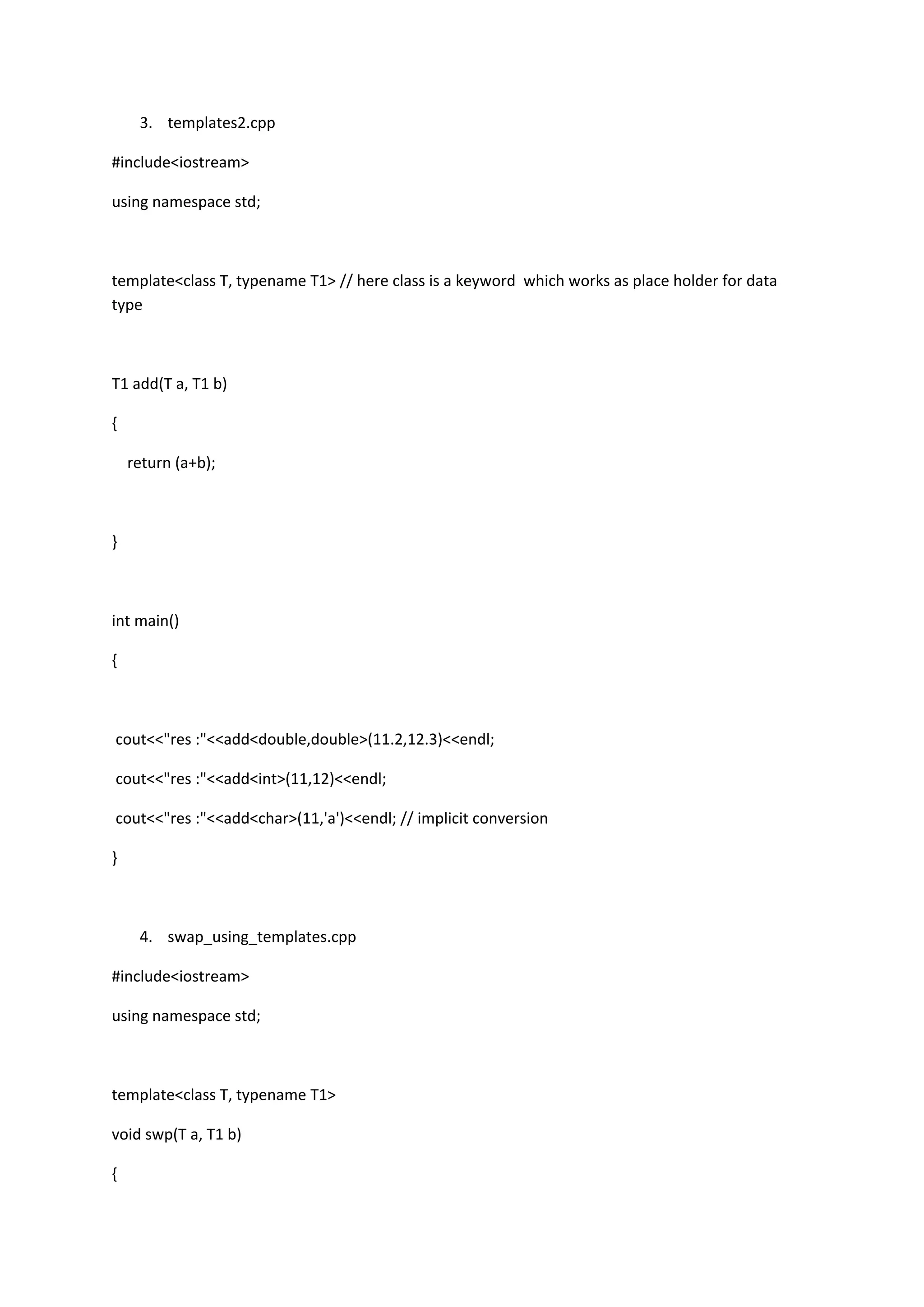 3. templates2.cpp
#include<iostream>
using namespace std;
template<class T, typename T1> // here class is a keyword which works as place holder for data
type
T1 add(T a, T1 b)
{
return (a+b);
}
int main()
{
cout<<"res :"<<add<double,double>(11.2,12.3)<<endl;
cout<<"res :"<<add<int>(11,12)<<endl;
cout<<"res :"<<add<char>(11,'a')<<endl; // implicit conversion
}
4. swap_using_templates.cpp
#include<iostream>
using namespace std;
template<class T, typename T1>
void swp(T a, T1 b)
{
 