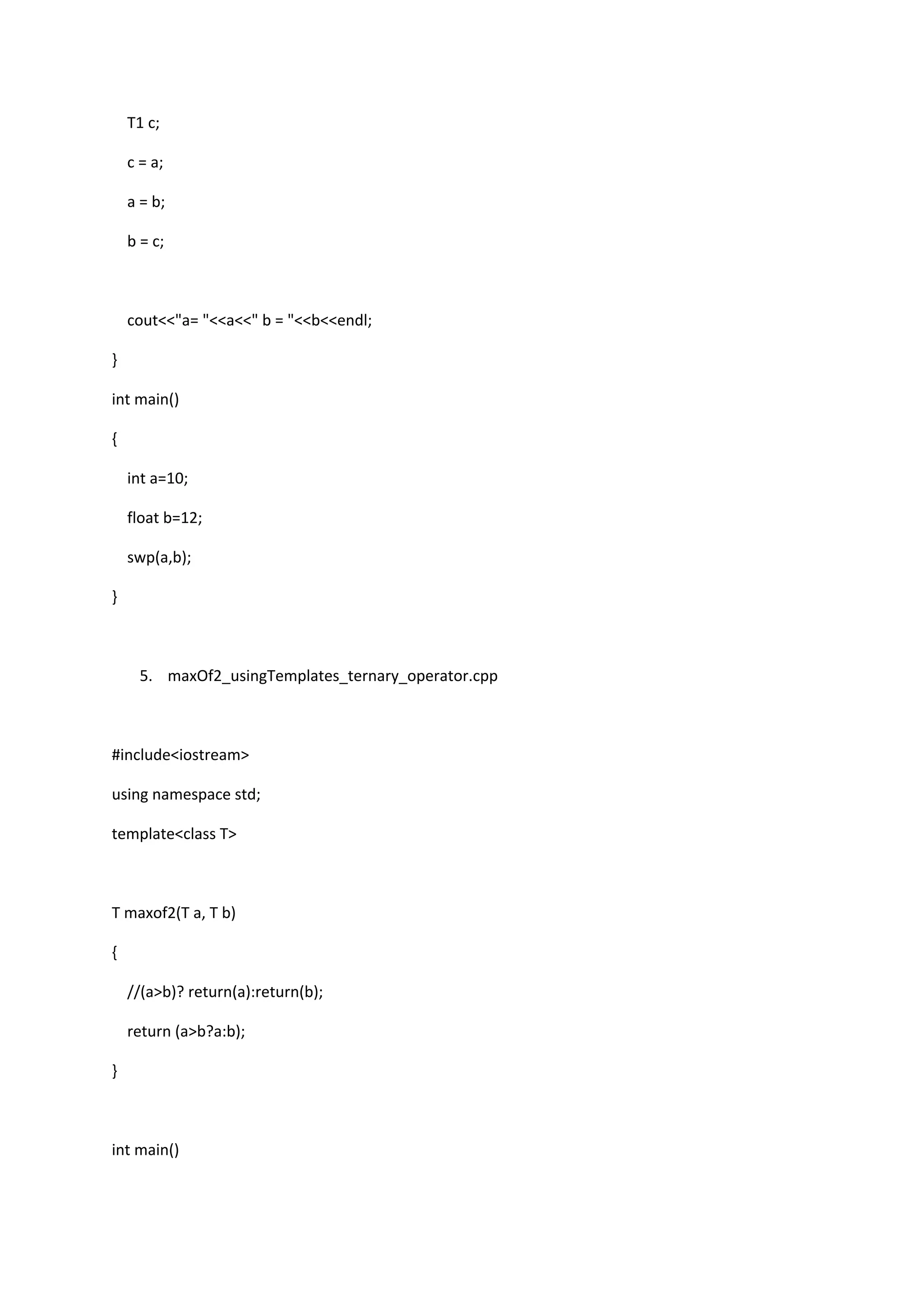 T1 c;
c = a;
a = b;
b = c;
cout<<"a= "<<a<<" b = "<<b<<endl;
}
int main()
{
int a=10;
float b=12;
swp(a,b);
}
5. maxOf2_usingTemplates_ternary_operator.cpp
#include<iostream>
using namespace std;
template<class T>
T maxof2(T a, T b)
{
//(a>b)? return(a):return(b);
return (a>b?a:b);
}
int main()
 