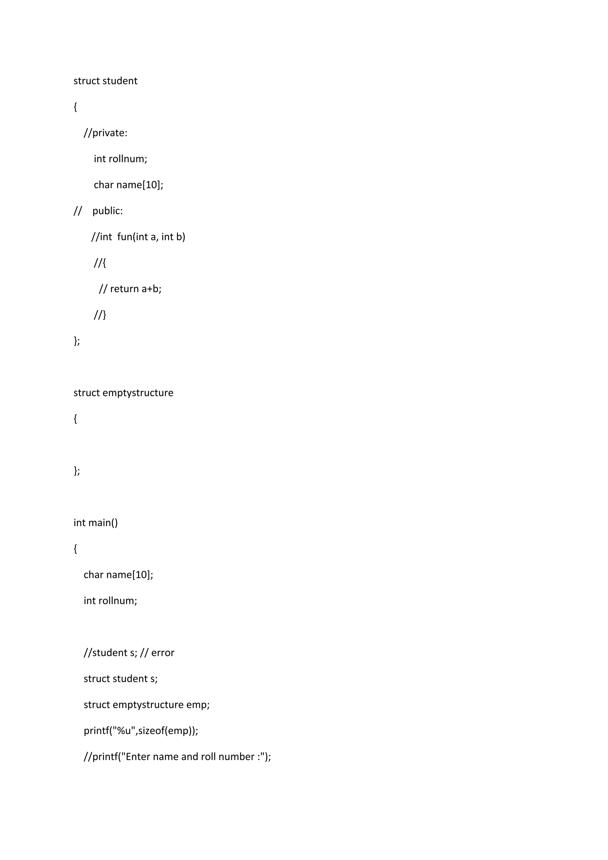 struct student
{
//private:
int rollnum;
char name[10];
// public:
//int fun(int a, int b)
//{
// return a+b;
//}
};
struct emptystructure
{
};
int main()
{
char name[10];
int rollnum;
//student s; // error
struct student s;
struct emptystructure emp;
printf("%u",sizeof(emp));
//printf("Enter name and roll number :");
 