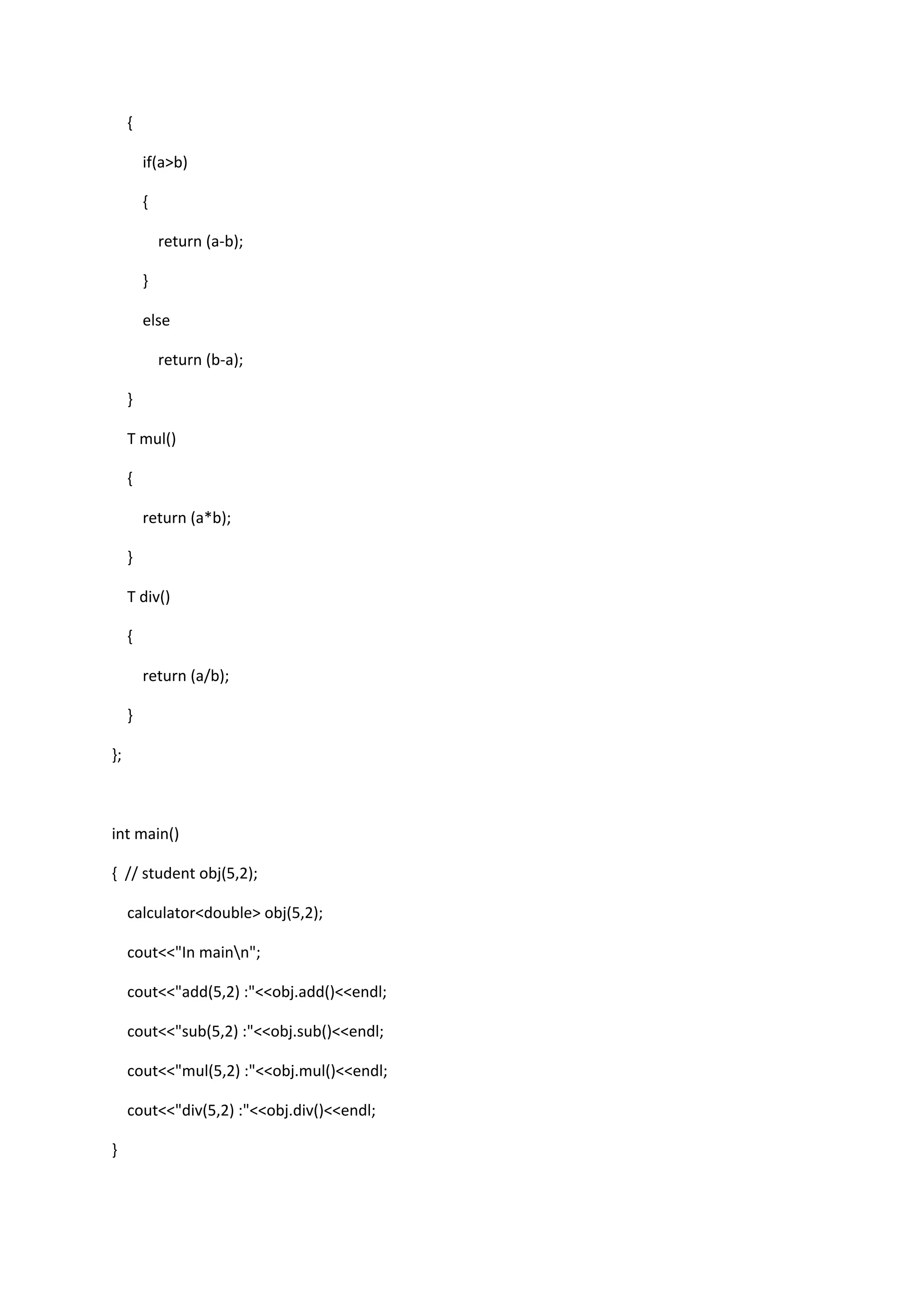 {
if(a>b)
{
return (a-b);
}
else
return (b-a);
}
T mul()
{
return (a*b);
}
T div()
{
return (a/b);
}
};
int main()
{ // student obj(5,2);
calculator<double> obj(5,2);
cout<<"In mainn";
cout<<"add(5,2) :"<<obj.add()<<endl;
cout<<"sub(5,2) :"<<obj.sub()<<endl;
cout<<"mul(5,2) :"<<obj.mul()<<endl;
cout<<"div(5,2) :"<<obj.div()<<endl;
}
 