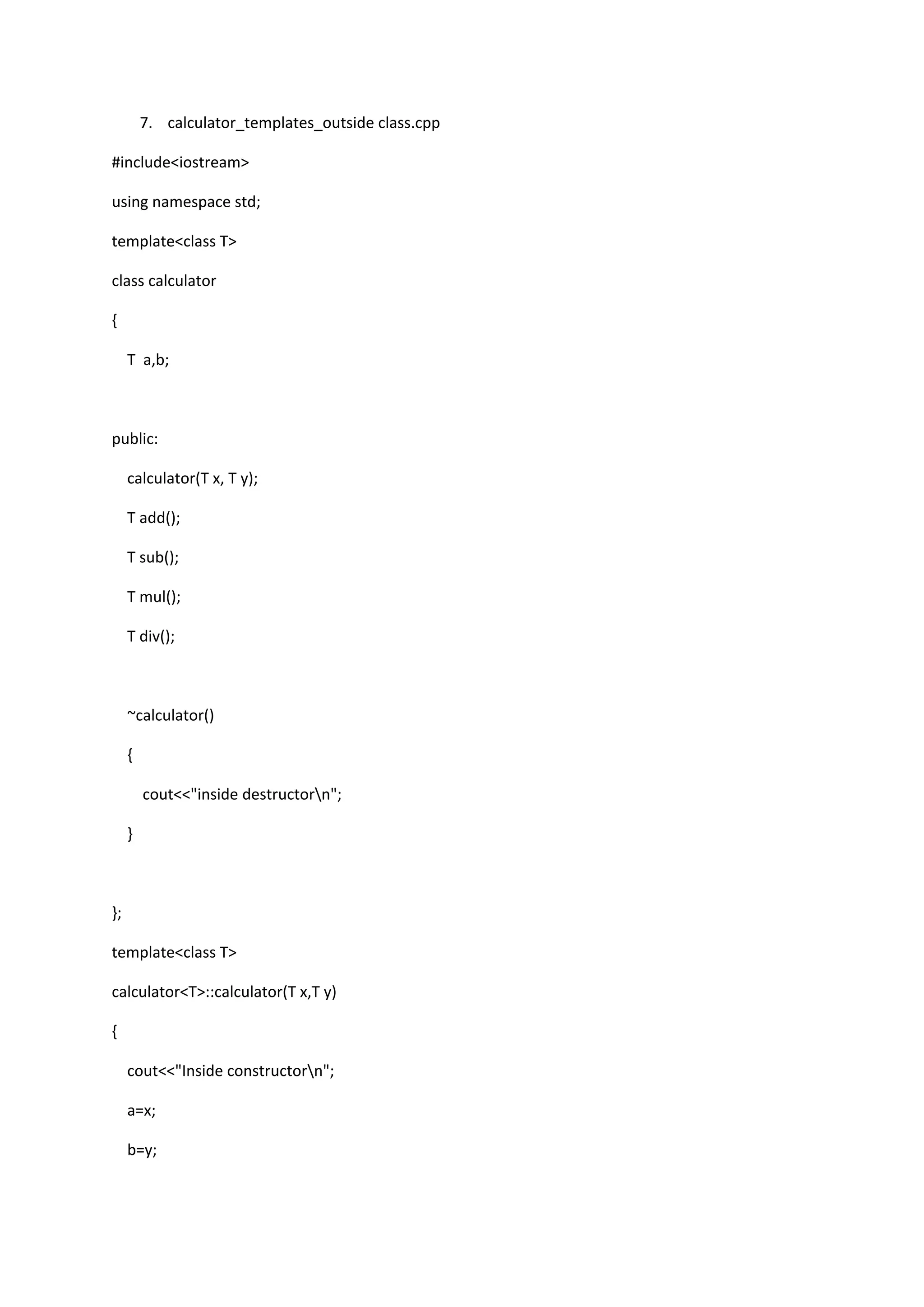 7. calculator_templates_outside class.cpp
#include<iostream>
using namespace std;
template<class T>
class calculator
{
T a,b;
public:
calculator(T x, T y);
T add();
T sub();
T mul();
T div();
~calculator()
{
cout<<"inside destructorn";
}
};
template<class T>
calculator<T>::calculator(T x,T y)
{
cout<<"Inside constructorn";
a=x;
b=y;
 