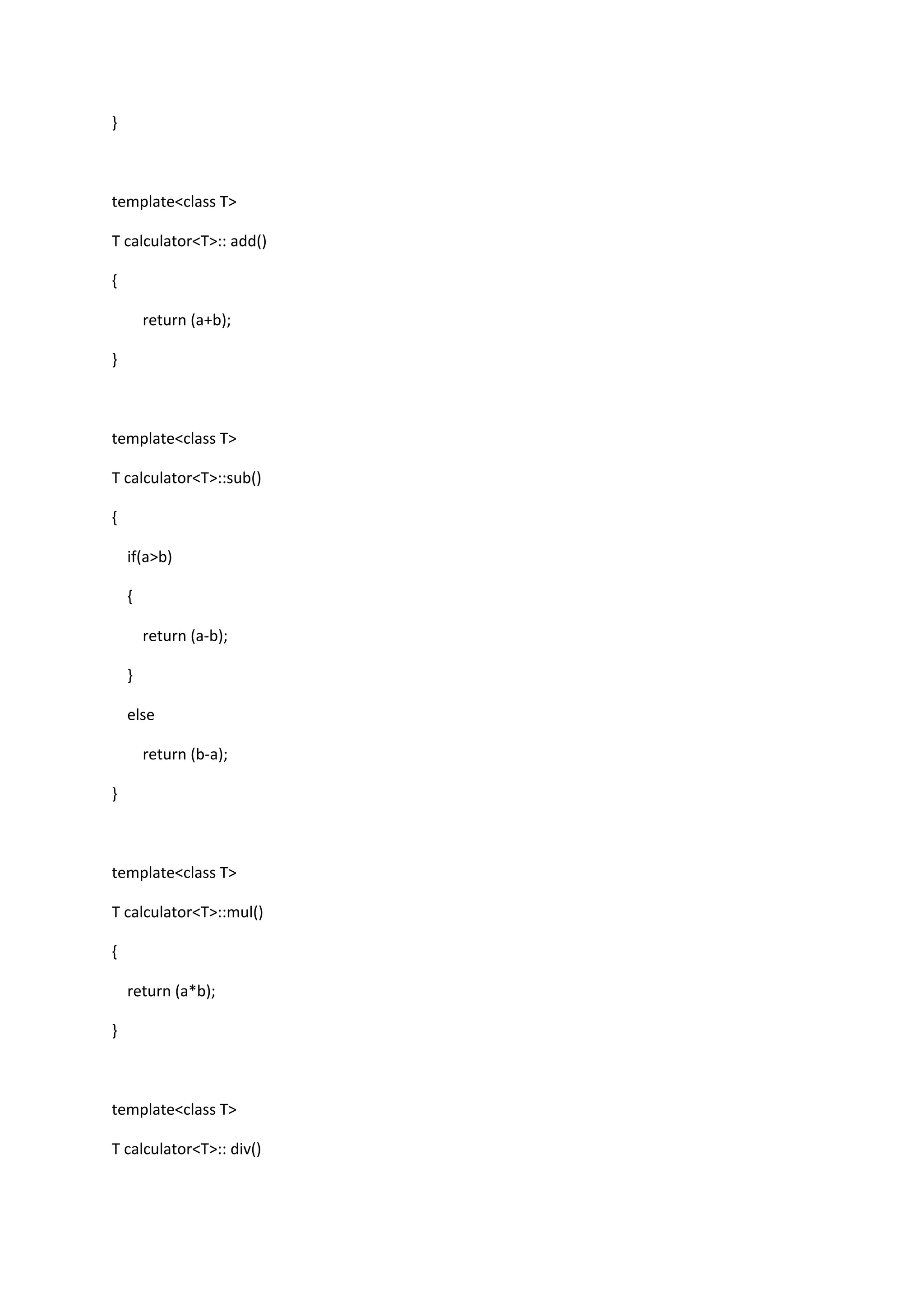 }
template<class T>
T calculator<T>:: add()
{
return (a+b);
}
template<class T>
T calculator<T>::sub()
{
if(a>b)
{
return (a-b);
}
else
return (b-a);
}
template<class T>
T calculator<T>::mul()
{
return (a*b);
}
template<class T>
T calculator<T>:: div()
 