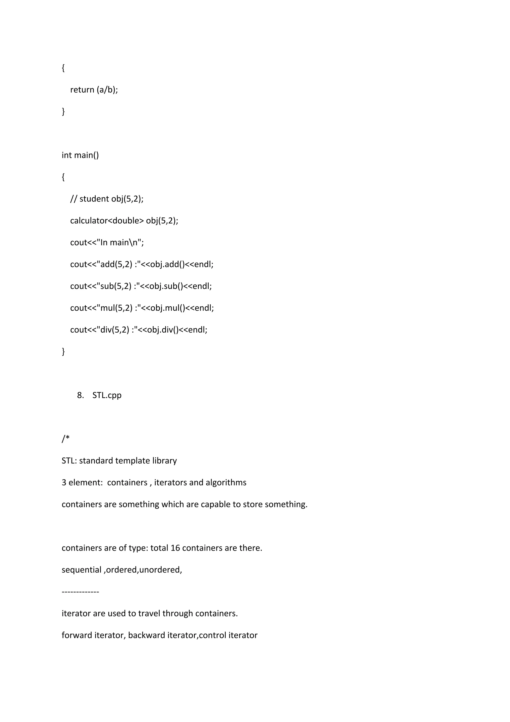 {
return (a/b);
}
int main()
{
// student obj(5,2);
calculator<double> obj(5,2);
cout<<"In mainn";
cout<<"add(5,2) :"<<obj.add()<<endl;
cout<<"sub(5,2) :"<<obj.sub()<<endl;
cout<<"mul(5,2) :"<<obj.mul()<<endl;
cout<<"div(5,2) :"<<obj.div()<<endl;
}
8. STL.cpp
/*
STL: standard template library
3 element: containers , iterators and algorithms
containers are something which are capable to store something.
containers are of type: total 16 containers are there.
sequential ,ordered,unordered,
-------------
iterator are used to travel through containers.
forward iterator, backward iterator,control iterator
 