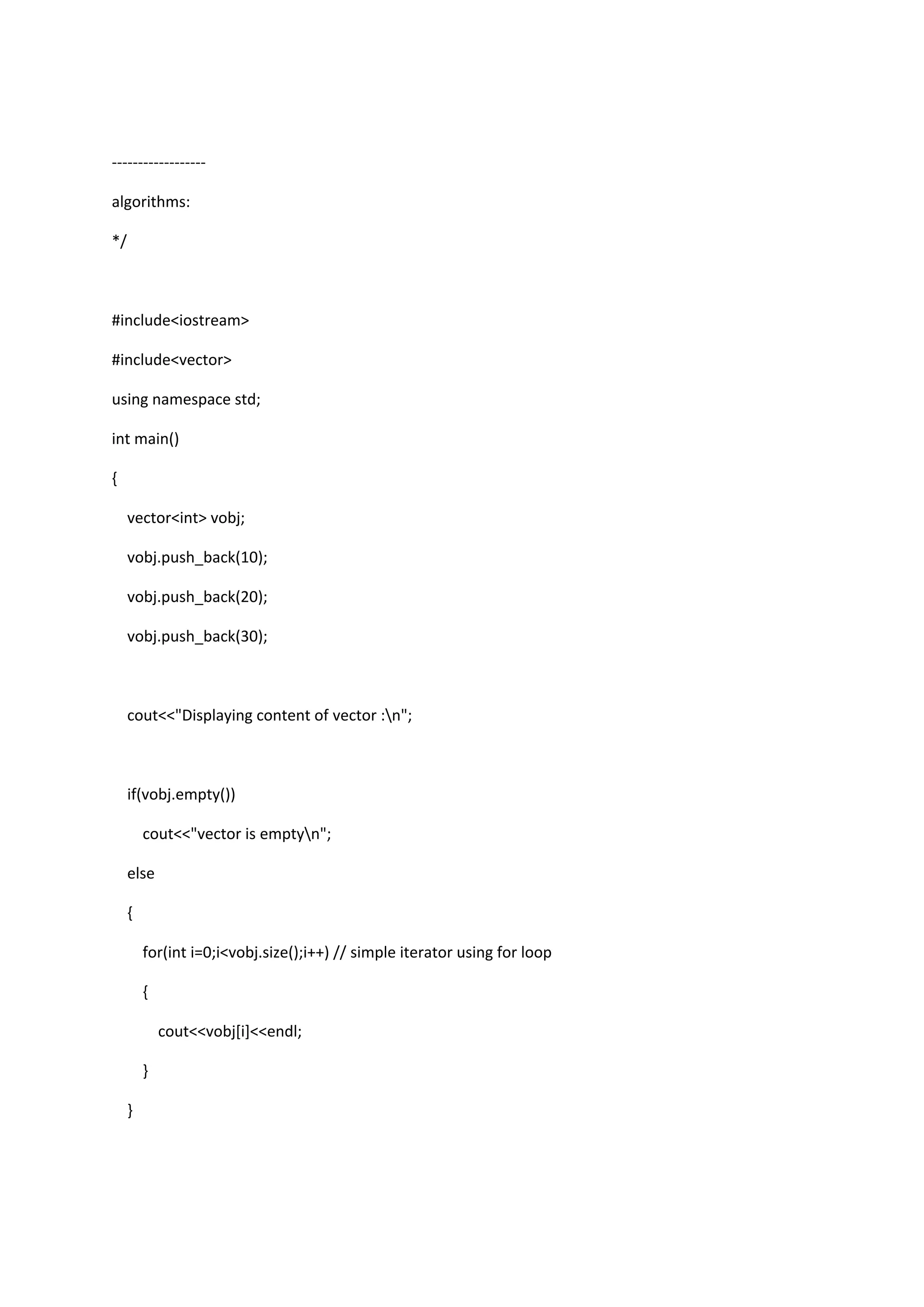 ------------------
algorithms:
*/
#include<iostream>
#include<vector>
using namespace std;
int main()
{
vector<int> vobj;
vobj.push_back(10);
vobj.push_back(20);
vobj.push_back(30);
cout<<"Displaying content of vector :n";
if(vobj.empty())
cout<<"vector is emptyn";
else
{
for(int i=0;i<vobj.size();i++) // simple iterator using for loop
{
cout<<vobj[i]<<endl;
}
}
 