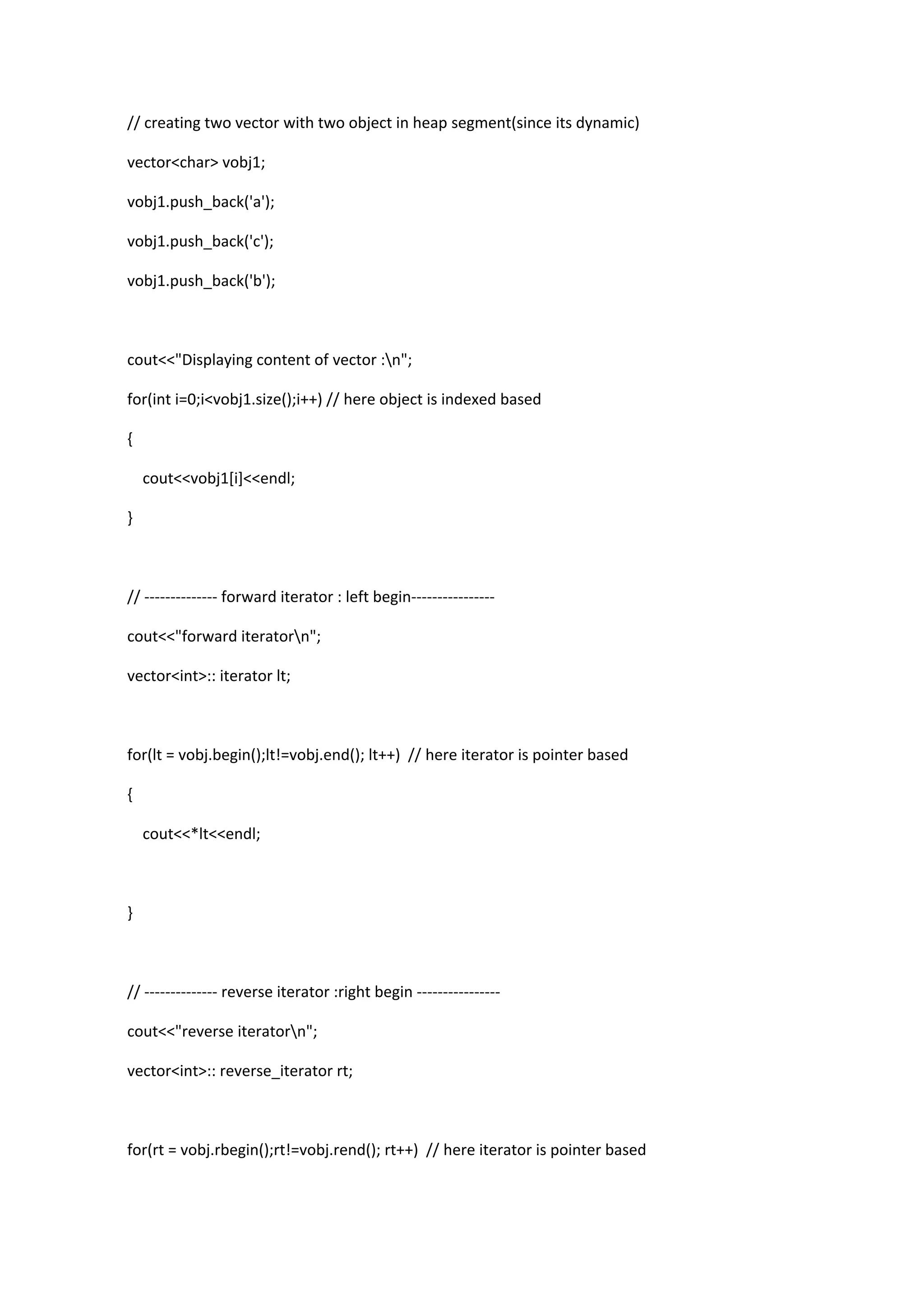 // creating two vector with two object in heap segment(since its dynamic)
vector<char> vobj1;
vobj1.push_back('a');
vobj1.push_back('c');
vobj1.push_back('b');
cout<<"Displaying content of vector :n";
for(int i=0;i<vobj1.size();i++) // here object is indexed based
{
cout<<vobj1[i]<<endl;
}
// -------------- forward iterator : left begin----------------
cout<<"forward iteratorn";
vector<int>:: iterator lt;
for(lt = vobj.begin();lt!=vobj.end(); lt++) // here iterator is pointer based
{
cout<<*lt<<endl;
}
// -------------- reverse iterator :right begin ----------------
cout<<"reverse iteratorn";
vector<int>:: reverse_iterator rt;
for(rt = vobj.rbegin();rt!=vobj.rend(); rt++) // here iterator is pointer based
 