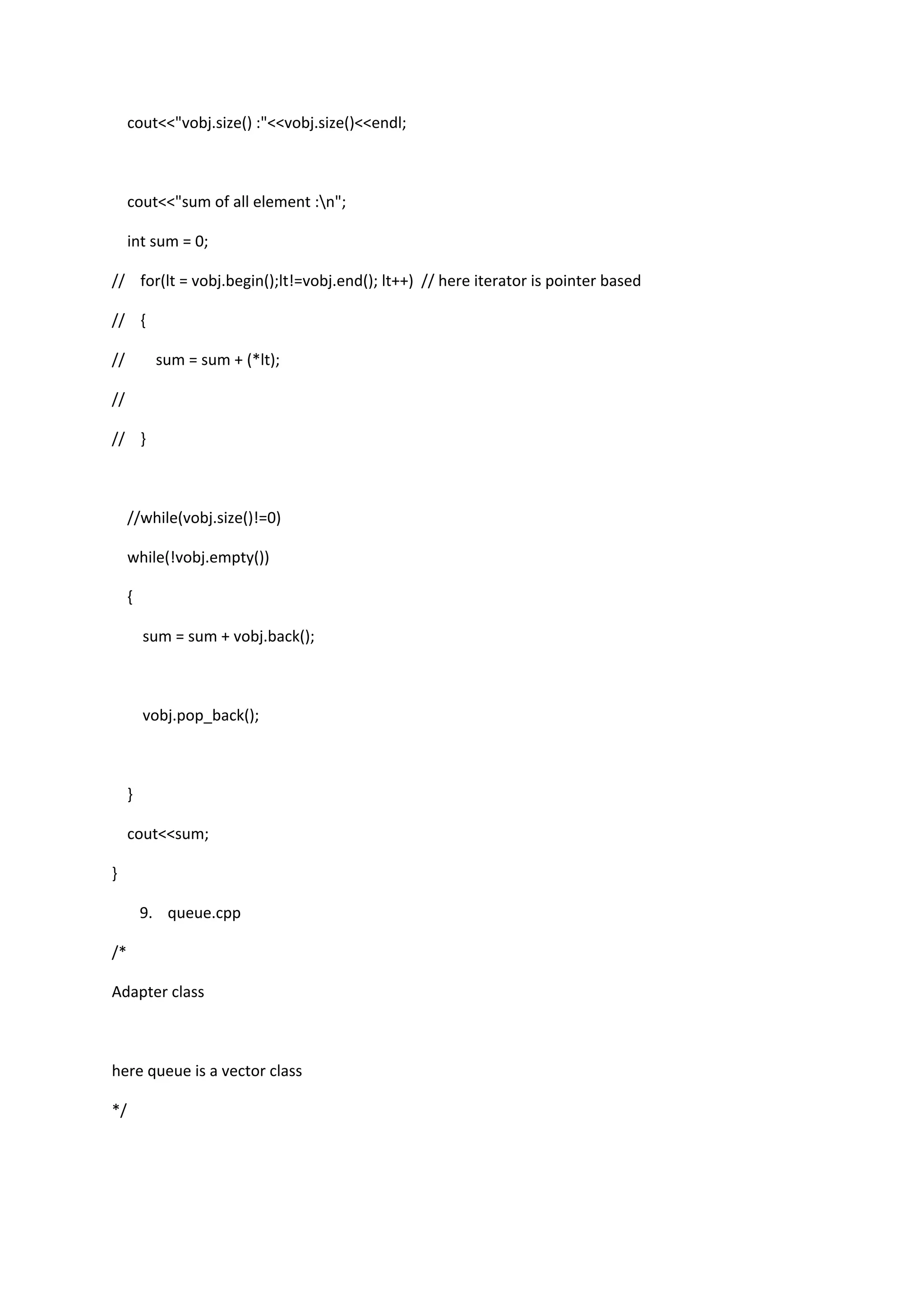 cout<<"vobj.size() :"<<vobj.size()<<endl;
cout<<"sum of all element :n";
int sum = 0;
// for(lt = vobj.begin();lt!=vobj.end(); lt++) // here iterator is pointer based
// {
// sum = sum + (*lt);
//
// }
//while(vobj.size()!=0)
while(!vobj.empty())
{
sum = sum + vobj.back();
vobj.pop_back();
}
cout<<sum;
}
9. queue.cpp
/*
Adapter class
here queue is a vector class
*/
 