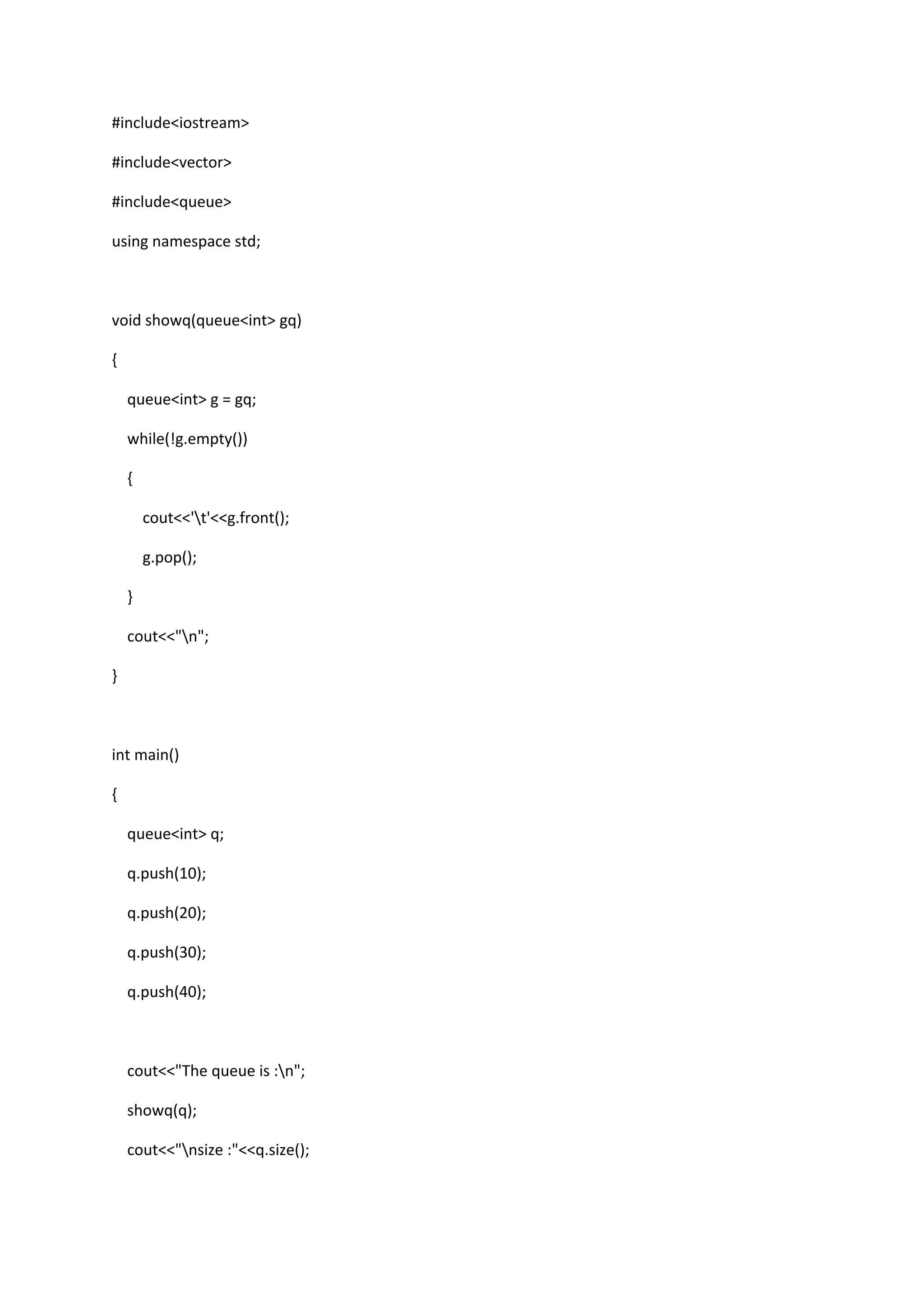#include<iostream>
#include<vector>
#include<queue>
using namespace std;
void showq(queue<int> gq)
{
queue<int> g = gq;
while(!g.empty())
{
cout<<'t'<<g.front();
g.pop();
}
cout<<"n";
}
int main()
{
queue<int> q;
q.push(10);
q.push(20);
q.push(30);
q.push(40);
cout<<"The queue is :n";
showq(q);
cout<<"nsize :"<<q.size();
 