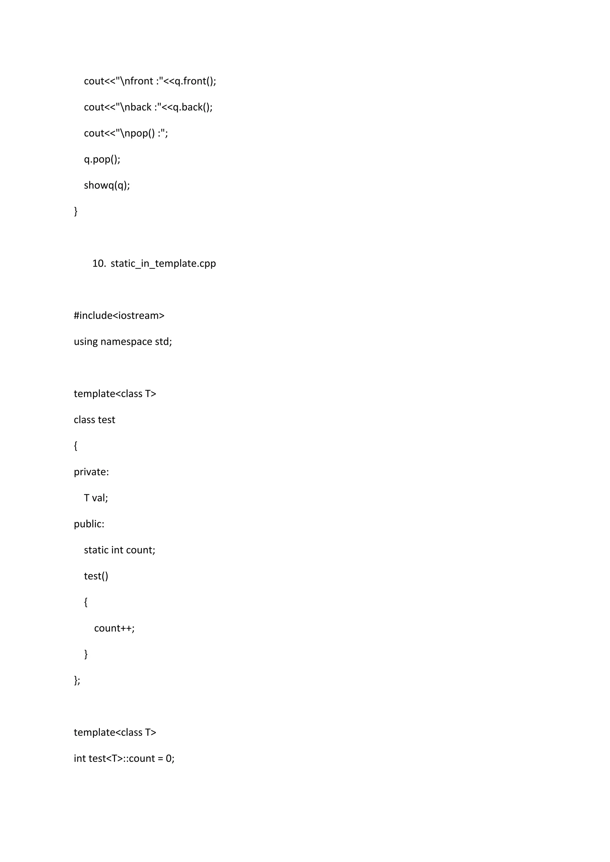 cout<<"nfront :"<<q.front();
cout<<"nback :"<<q.back();
cout<<"npop() :";
q.pop();
showq(q);
}
10. static_in_template.cpp
#include<iostream>
using namespace std;
template<class T>
class test
{
private:
T val;
public:
static int count;
test()
{
count++;
}
};
template<class T>
int test<T>::count = 0;
 