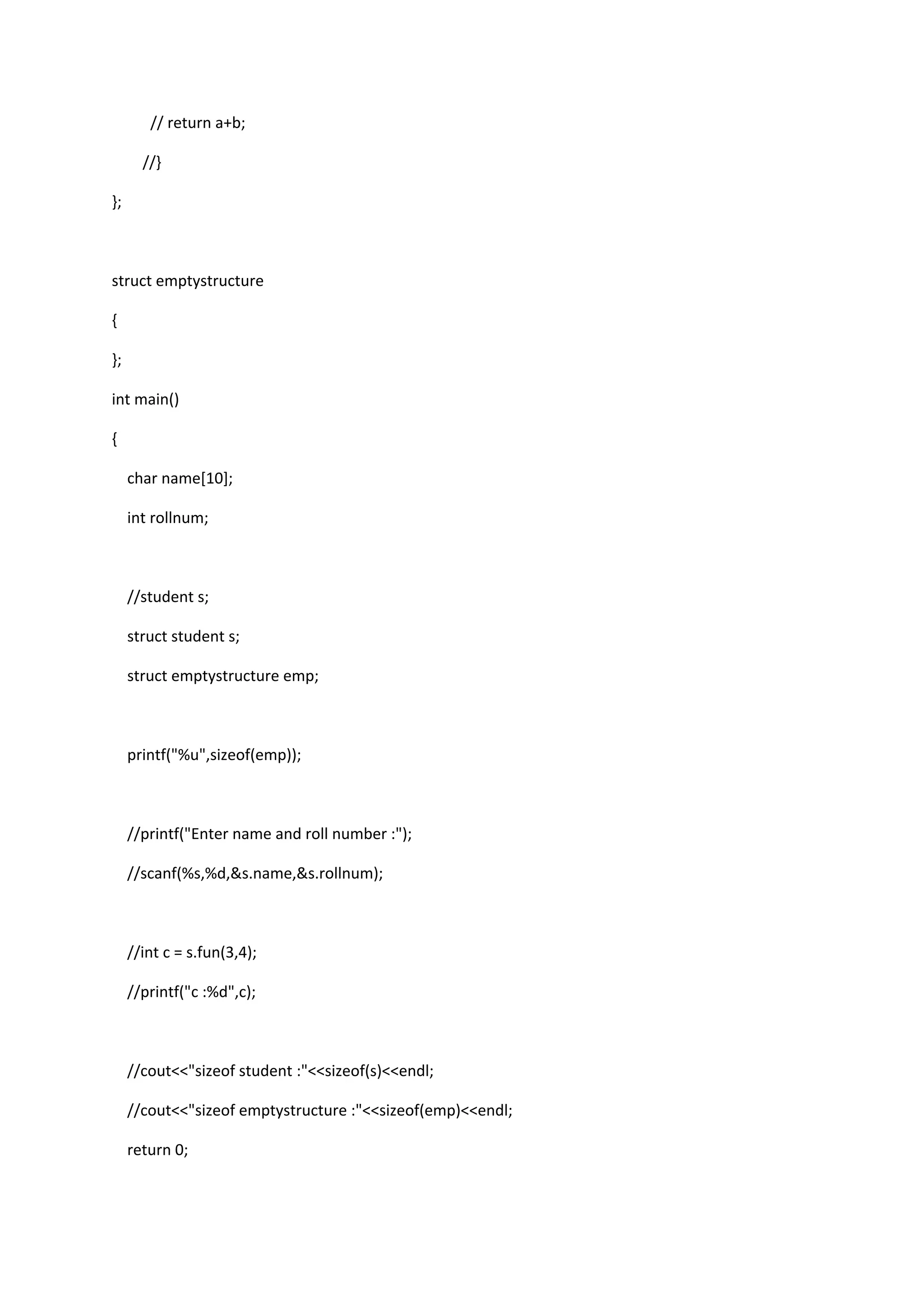 // return a+b;
//}
};
struct emptystructure
{
};
int main()
{
char name[10];
int rollnum;
//student s;
struct student s;
struct emptystructure emp;
printf("%u",sizeof(emp));
//printf("Enter name and roll number :");
//scanf(%s,%d,&s.name,&s.rollnum);
//int c = s.fun(3,4);
//printf("c :%d",c);
//cout<<"sizeof student :"<<sizeof(s)<<endl;
//cout<<"sizeof emptystructure :"<<sizeof(emp)<<endl;
return 0;
 