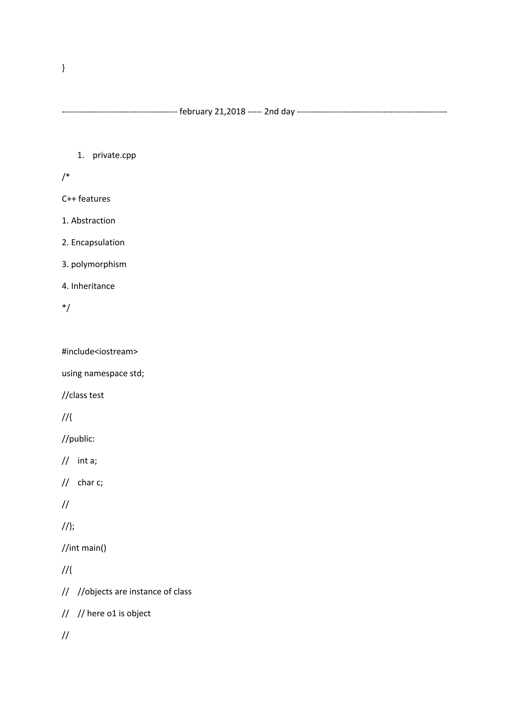 }
---------------------------------------- february 21,2018 ----- 2nd day ----------------------------------------------------
1. private.cpp
/*
C++ features
1. Abstraction
2. Encapsulation
3. polymorphism
4. Inheritance
*/
#include<iostream>
using namespace std;
//class test
//{
//public:
// int a;
// char c;
//
//};
//int main()
//{
// //objects are instance of class
// // here o1 is object
//
 