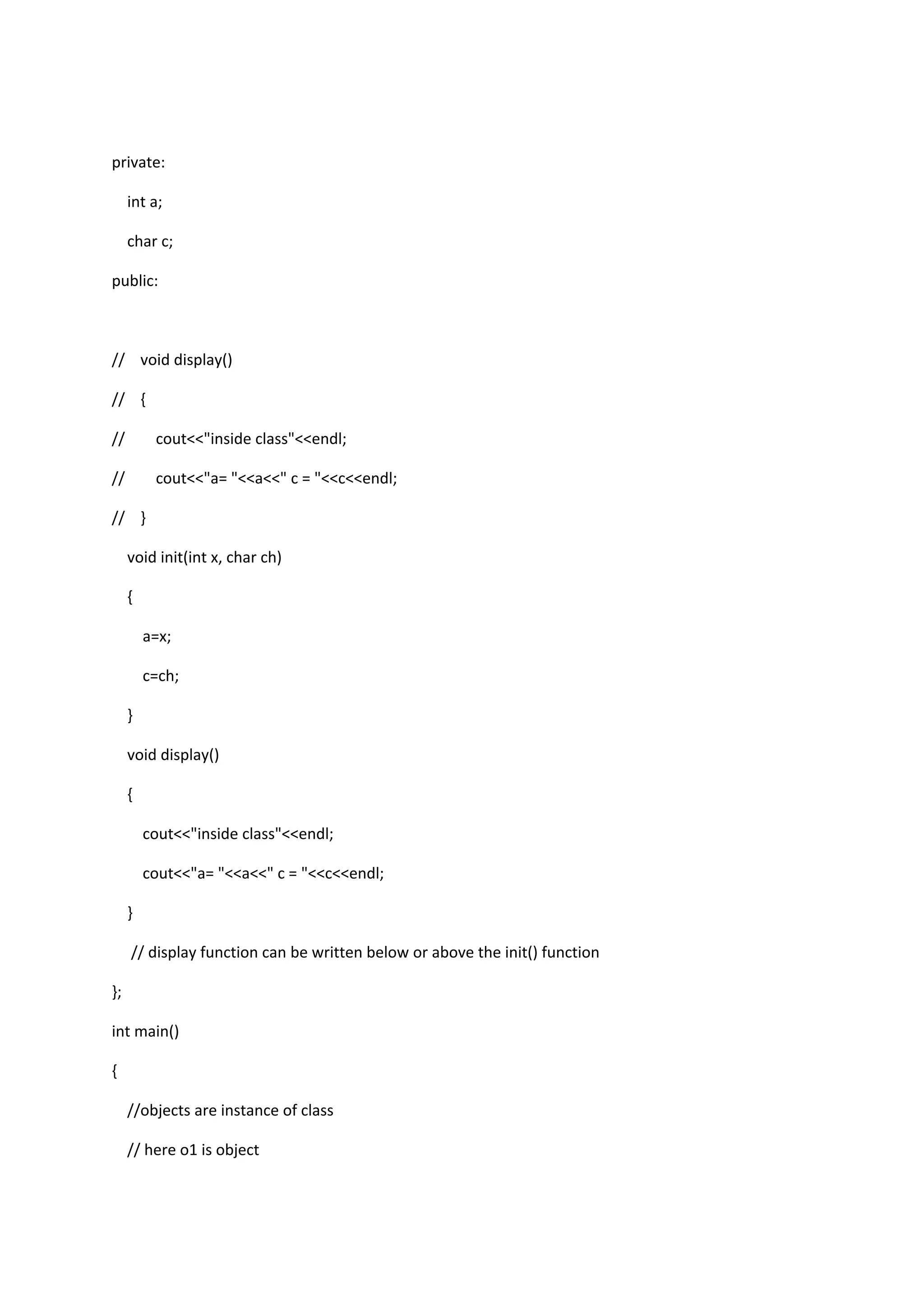 private:
int a;
char c;
public:
// void display()
// {
// cout<<"inside class"<<endl;
// cout<<"a= "<<a<<" c = "<<c<<endl;
// }
void init(int x, char ch)
{
a=x;
c=ch;
}
void display()
{
cout<<"inside class"<<endl;
cout<<"a= "<<a<<" c = "<<c<<endl;
}
// display function can be written below or above the init() function
};
int main()
{
//objects are instance of class
// here o1 is object
 