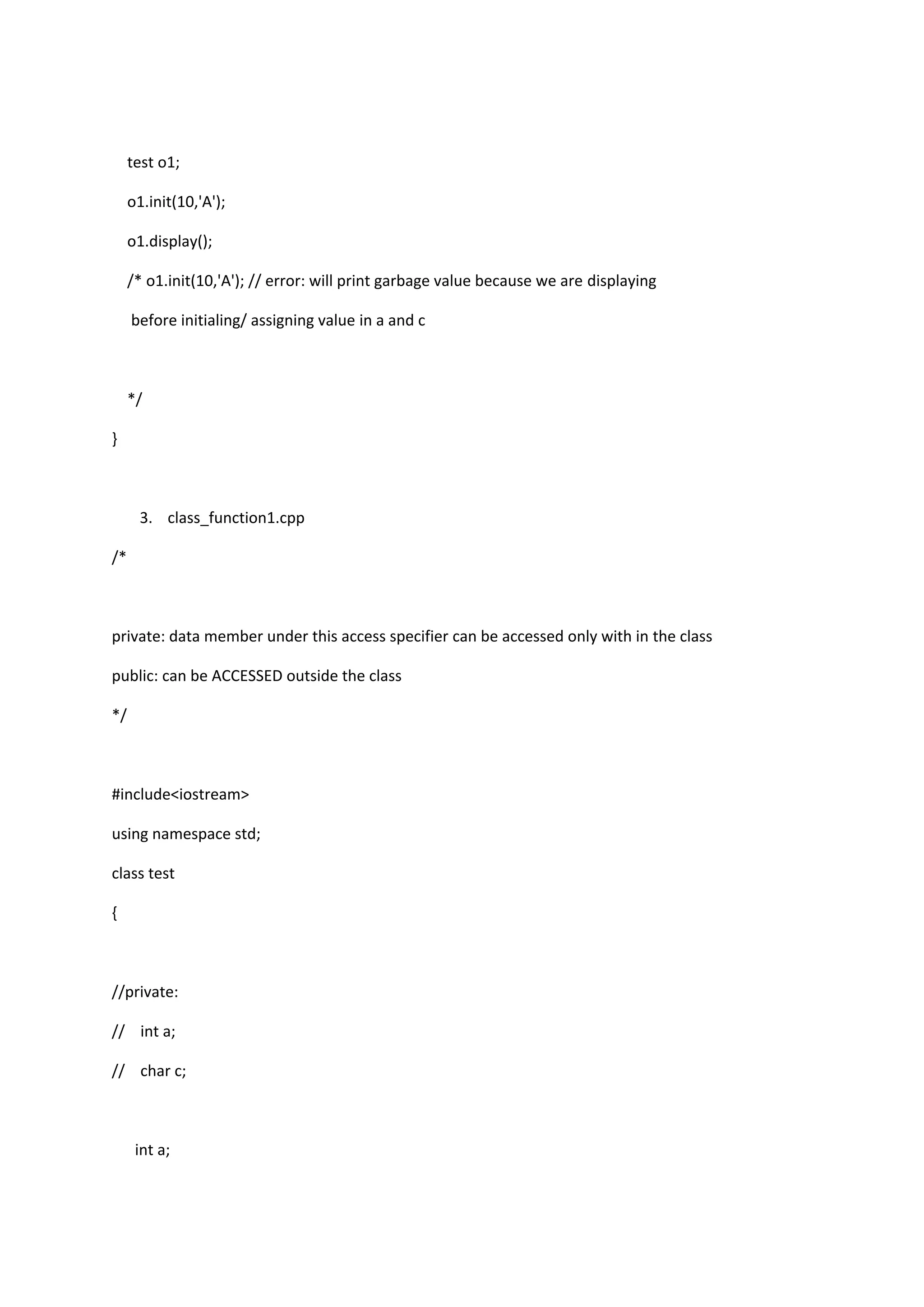 test o1;
o1.init(10,'A');
o1.display();
/* o1.init(10,'A'); // error: will print garbage value because we are displaying
before initialing/ assigning value in a and c
*/
}
3. class_function1.cpp
/*
private: data member under this access specifier can be accessed only with in the class
public: can be ACCESSED outside the class
*/
#include<iostream>
using namespace std;
class test
{
//private:
// int a;
// char c;
int a;
 
