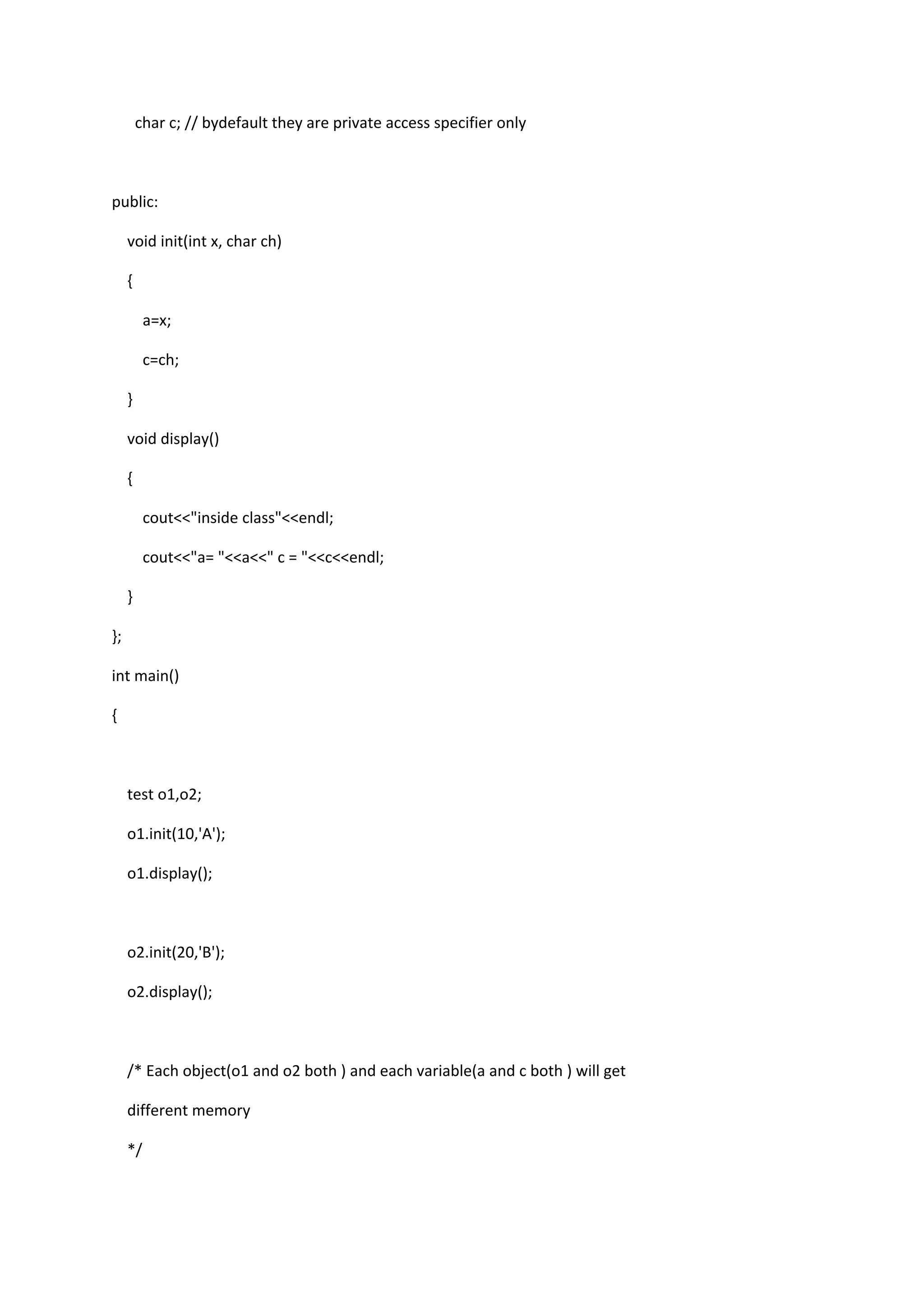 char c; // bydefault they are private access specifier only
public:
void init(int x, char ch)
{
a=x;
c=ch;
}
void display()
{
cout<<"inside class"<<endl;
cout<<"a= "<<a<<" c = "<<c<<endl;
}
};
int main()
{
test o1,o2;
o1.init(10,'A');
o1.display();
o2.init(20,'B');
o2.display();
/* Each object(o1 and o2 both ) and each variable(a and c both ) will get
different memory
*/
 