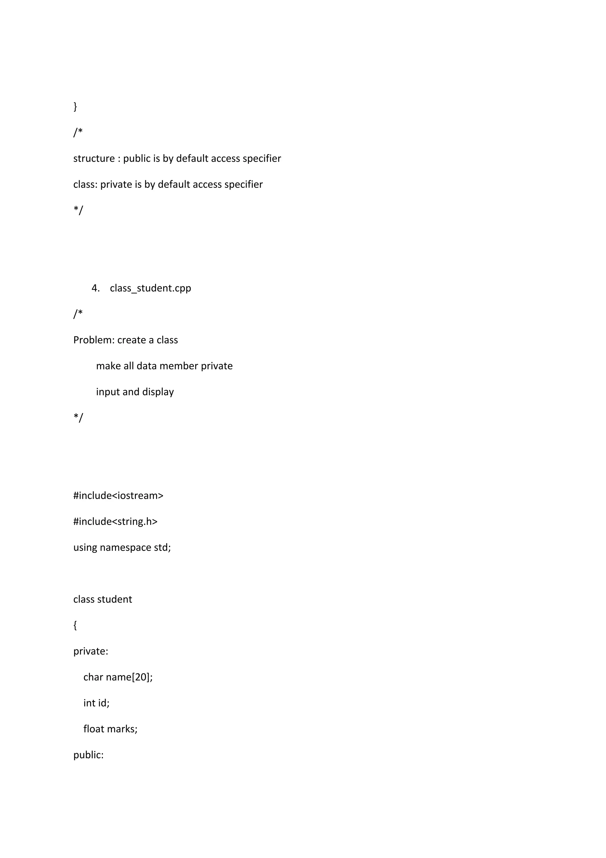 }
/*
structure : public is by default access specifier
class: private is by default access specifier
*/
4. class_student.cpp
/*
Problem: create a class
make all data member private
input and display
*/
#include<iostream>
#include<string.h>
using namespace std;
class student
{
private:
char name[20];
int id;
float marks;
public:
 