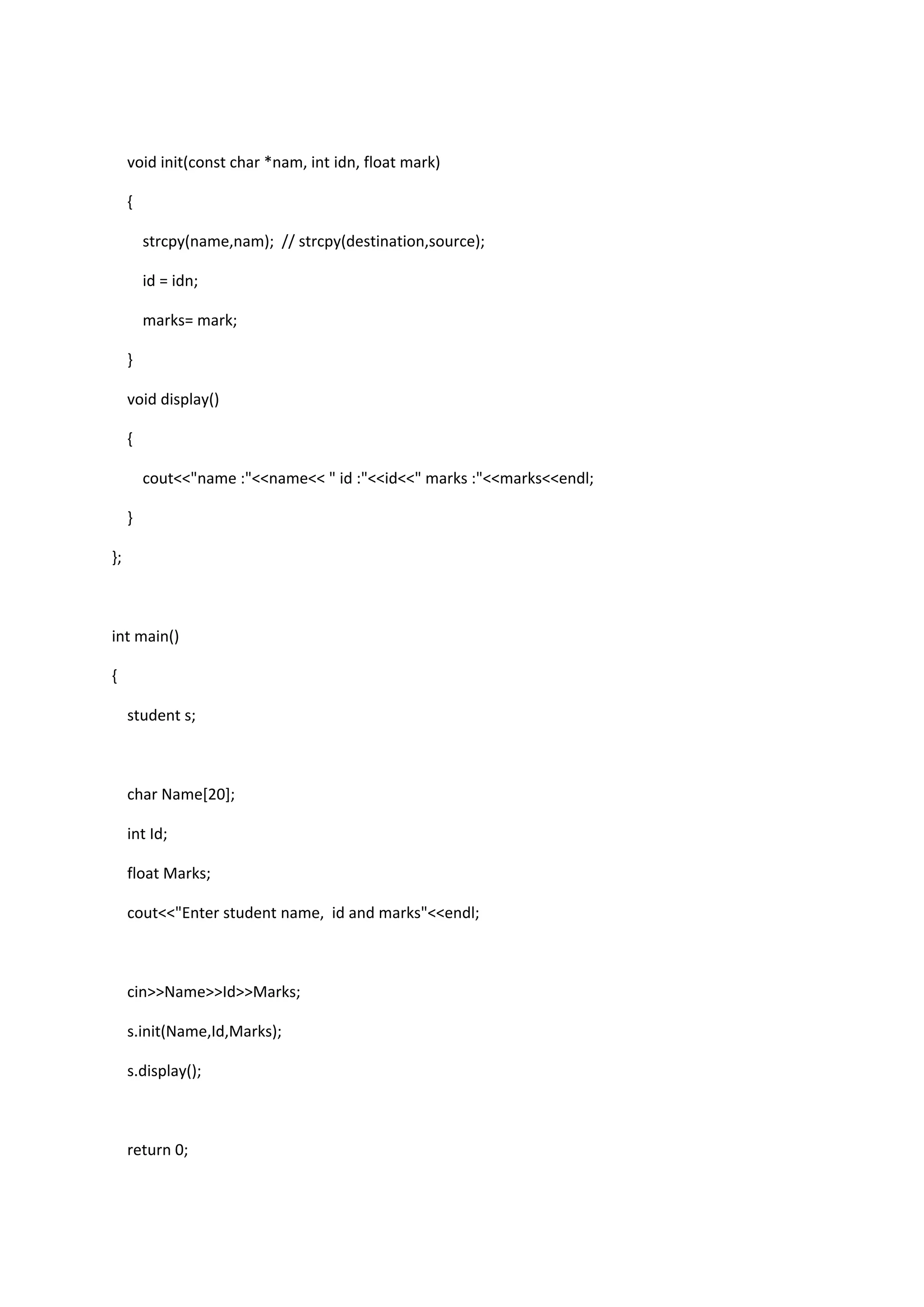 void init(const char *nam, int idn, float mark)
{
strcpy(name,nam); // strcpy(destination,source);
id = idn;
marks= mark;
}
void display()
{
cout<<"name :"<<name<< " id :"<<id<<" marks :"<<marks<<endl;
}
};
int main()
{
student s;
char Name[20];
int Id;
float Marks;
cout<<"Enter student name, id and marks"<<endl;
cin>>Name>>Id>>Marks;
s.init(Name,Id,Marks);
s.display();
return 0;
 