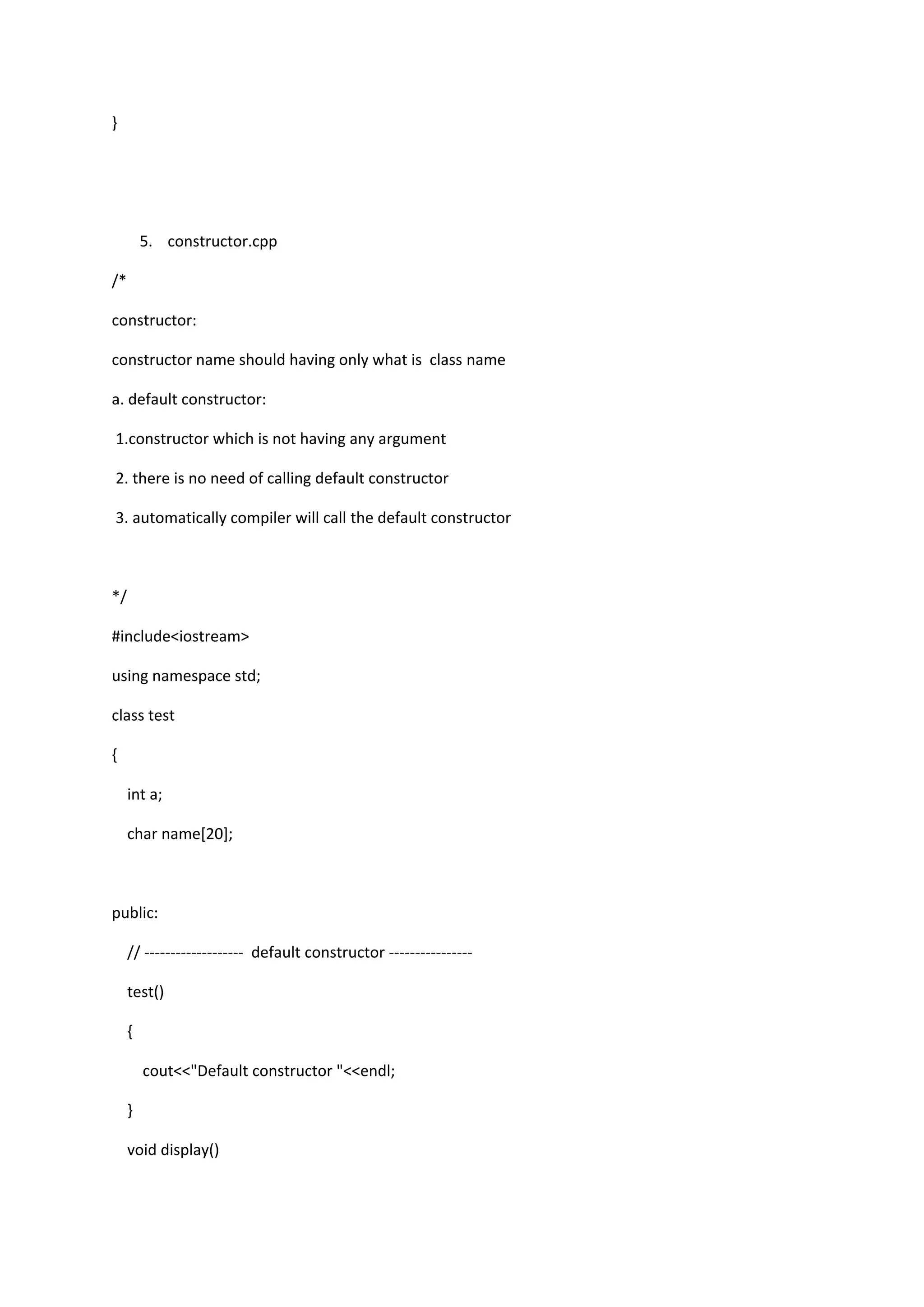 }
5. constructor.cpp
/*
constructor:
constructor name should having only what is class name
a. default constructor:
1.constructor which is not having any argument
2. there is no need of calling default constructor
3. automatically compiler will call the default constructor
*/
#include<iostream>
using namespace std;
class test
{
int a;
char name[20];
public:
// ------------------- default constructor ----------------
test()
{
cout<<"Default constructor "<<endl;
}
void display()
 