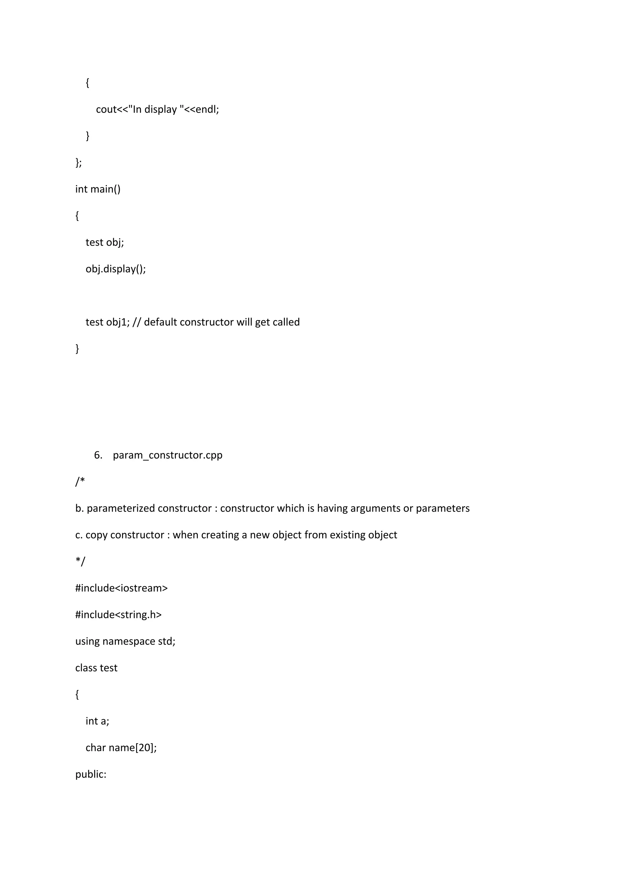 {
cout<<"In display "<<endl;
}
};
int main()
{
test obj;
obj.display();
test obj1; // default constructor will get called
}
6. param_constructor.cpp
/*
b. parameterized constructor : constructor which is having arguments or parameters
c. copy constructor : when creating a new object from existing object
*/
#include<iostream>
#include<string.h>
using namespace std;
class test
{
int a;
char name[20];
public:
 