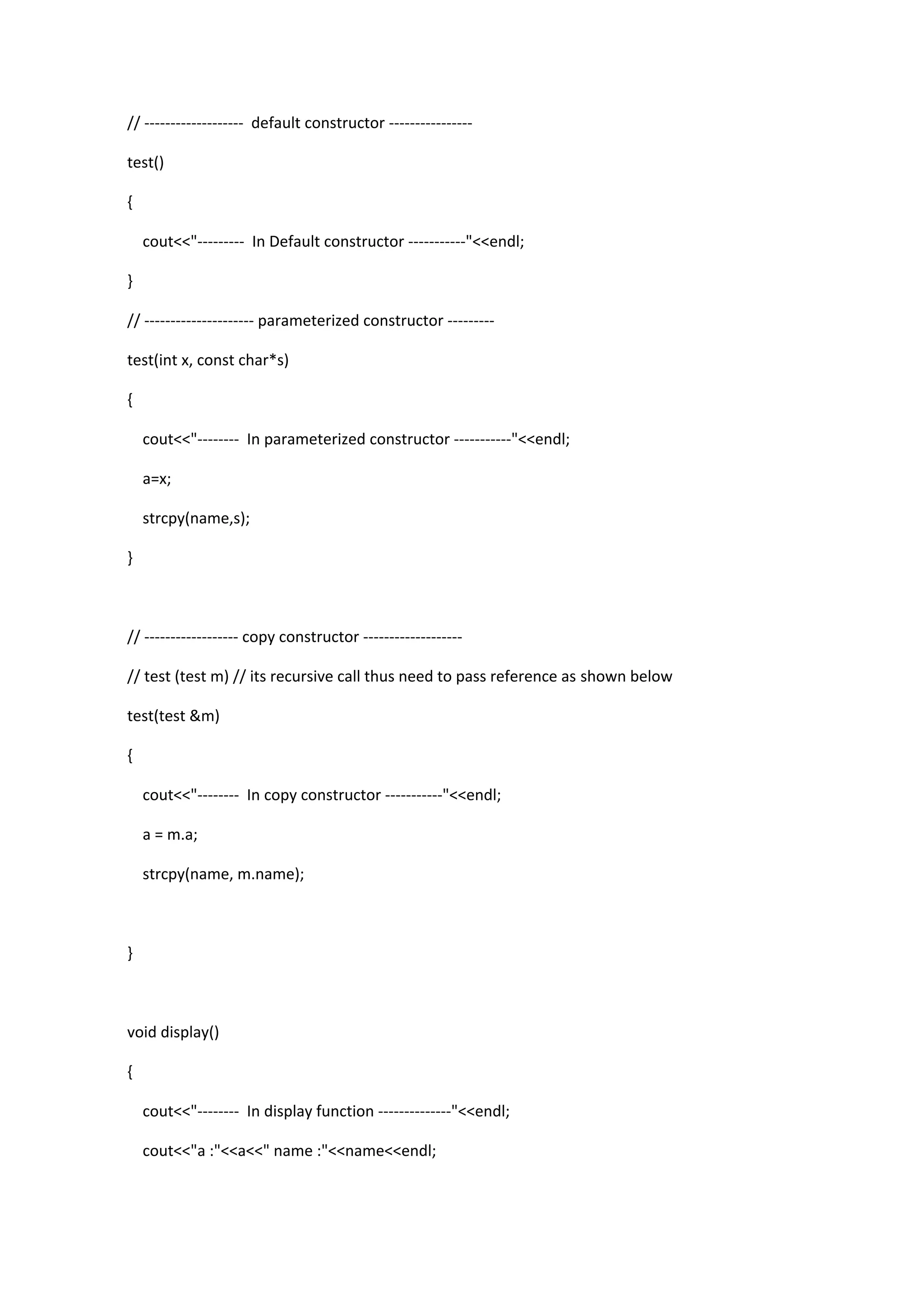 // ------------------- default constructor ----------------
test()
{
cout<<"--------- In Default constructor -----------"<<endl;
}
// --------------------- parameterized constructor ---------
test(int x, const char*s)
{
cout<<"-------- In parameterized constructor -----------"<<endl;
a=x;
strcpy(name,s);
}
// ------------------ copy constructor -------------------
// test (test m) // its recursive call thus need to pass reference as shown below
test(test &m)
{
cout<<"-------- In copy constructor -----------"<<endl;
a = m.a;
strcpy(name, m.name);
}
void display()
{
cout<<"-------- In display function --------------"<<endl;
cout<<"a :"<<a<<" name :"<<name<<endl;
 