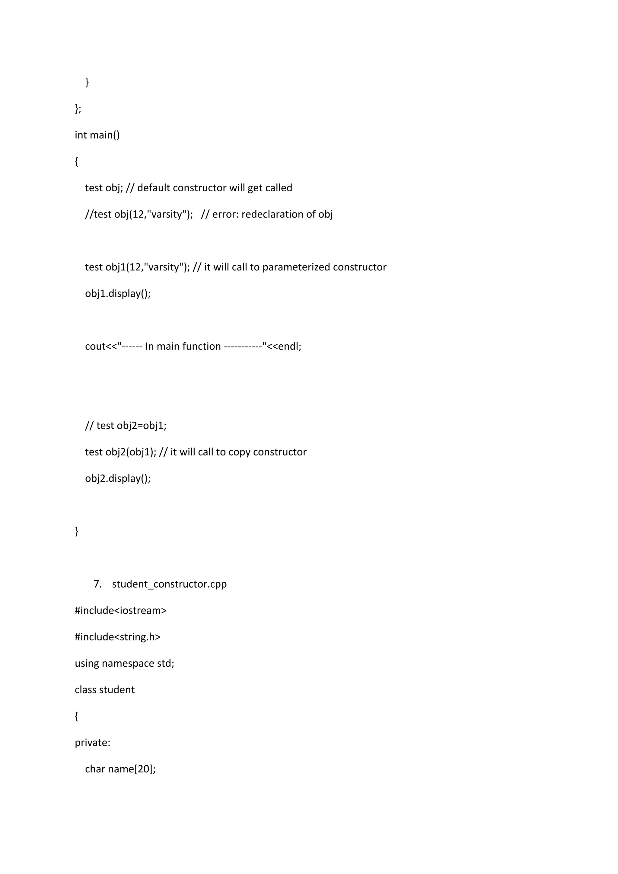 }
};
int main()
{
test obj; // default constructor will get called
//test obj(12,"varsity"); // error: redeclaration of obj
test obj1(12,"varsity"); // it will call to parameterized constructor
obj1.display();
cout<<"------ In main function -----------"<<endl;
// test obj2=obj1;
test obj2(obj1); // it will call to copy constructor
obj2.display();
}
7. student_constructor.cpp
#include<iostream>
#include<string.h>
using namespace std;
class student
{
private:
char name[20];
 