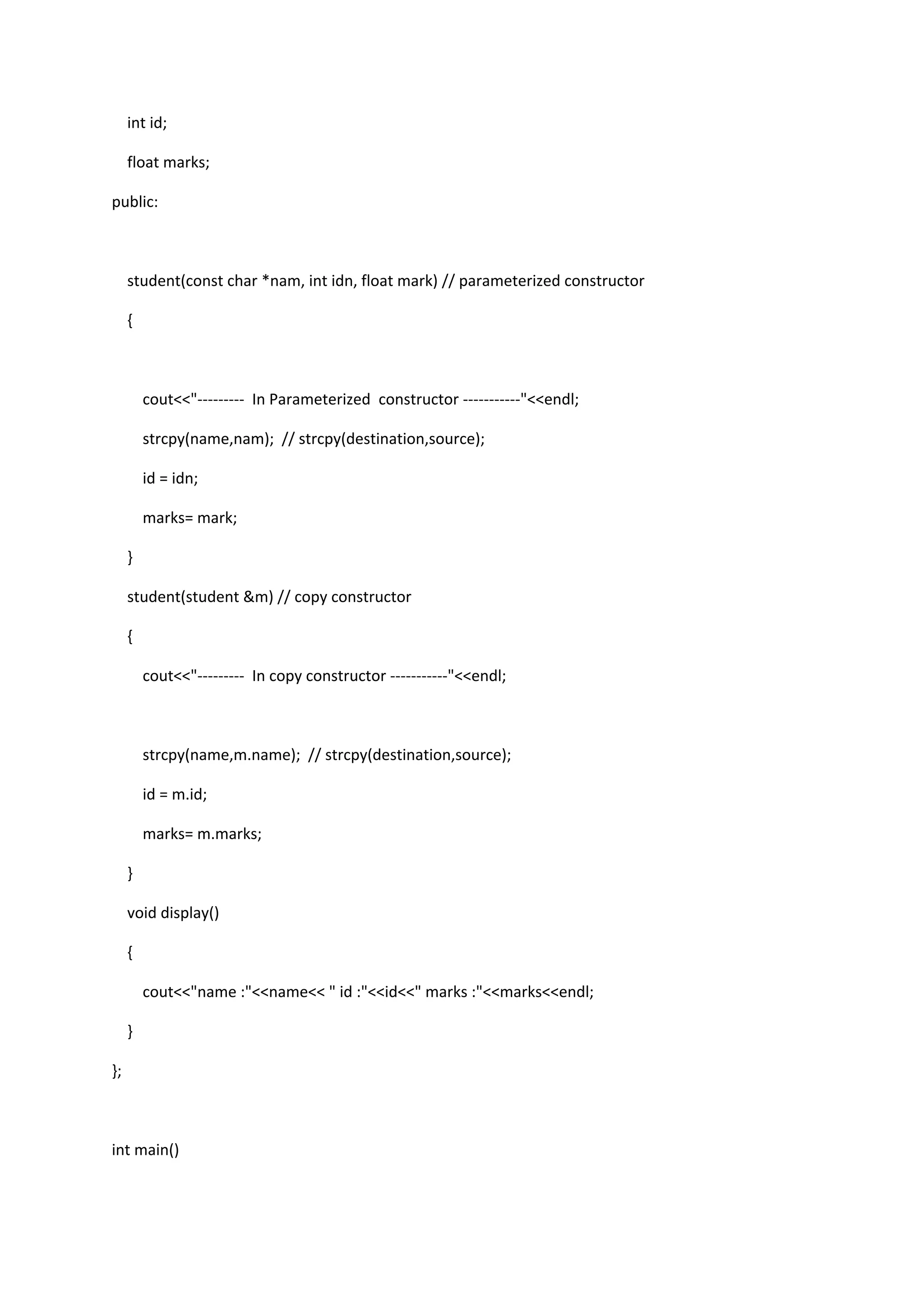 int id;
float marks;
public:
student(const char *nam, int idn, float mark) // parameterized constructor
{
cout<<"--------- In Parameterized constructor -----------"<<endl;
strcpy(name,nam); // strcpy(destination,source);
id = idn;
marks= mark;
}
student(student &m) // copy constructor
{
cout<<"--------- In copy constructor -----------"<<endl;
strcpy(name,m.name); // strcpy(destination,source);
id = m.id;
marks= m.marks;
}
void display()
{
cout<<"name :"<<name<< " id :"<<id<<" marks :"<<marks<<endl;
}
};
int main()
 