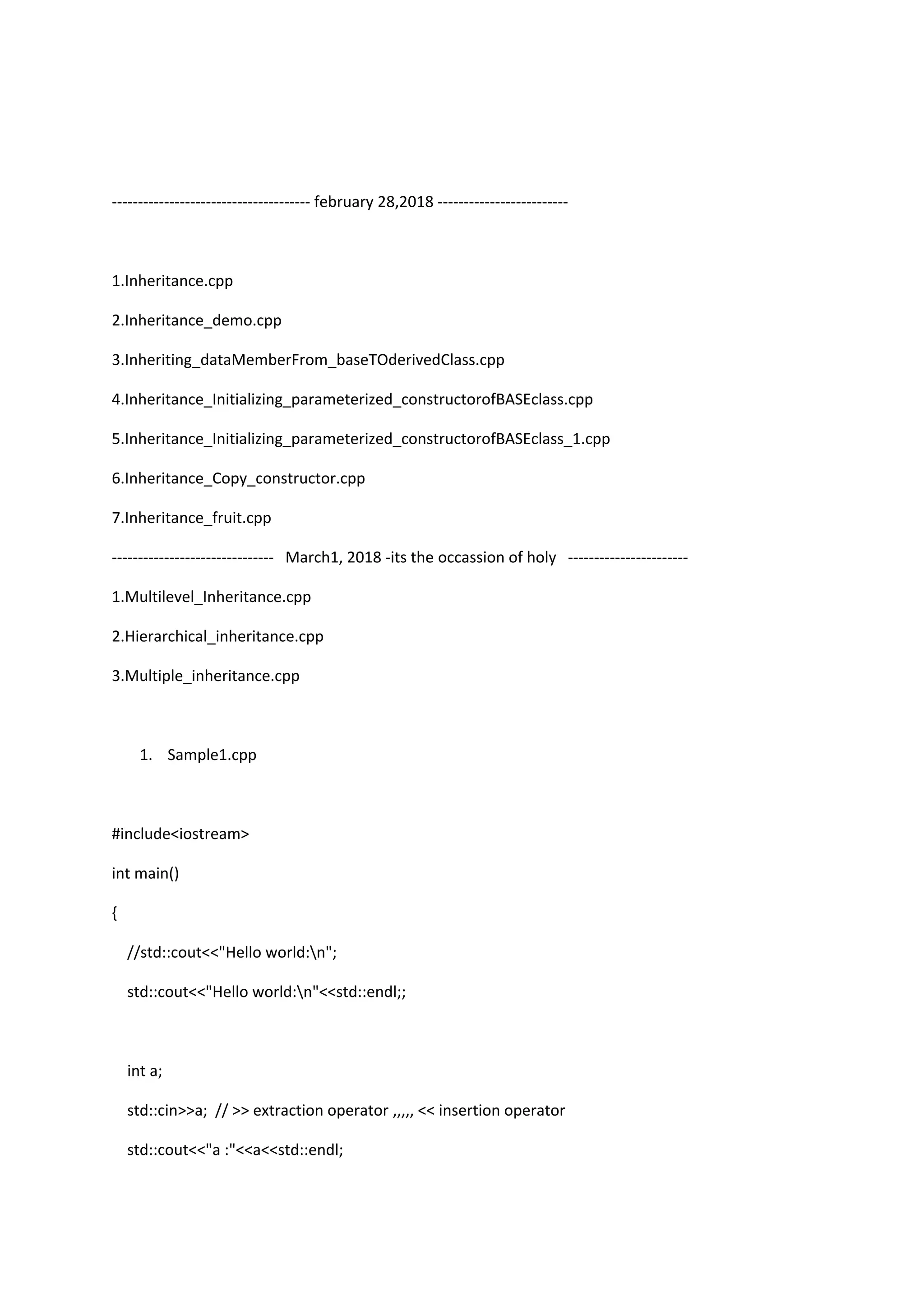 -------------------------------------- february 28,2018 -------------------------
1.Inheritance.cpp
2.Inheritance_demo.cpp
3.Inheriting_dataMemberFrom_baseTOderivedClass.cpp
4.Inheritance_Initializing_parameterized_constructorofBASEclass.cpp
5.Inheritance_Initializing_parameterized_constructorofBASEclass_1.cpp
6.Inheritance_Copy_constructor.cpp
7.Inheritance_fruit.cpp
------------------------------- March1, 2018 -its the occassion of holy -----------------------
1.Multilevel_Inheritance.cpp
2.Hierarchical_inheritance.cpp
3.Multiple_inheritance.cpp
1. Sample1.cpp
#include<iostream>
int main()
{
//std::cout<<"Hello world:n";
std::cout<<"Hello world:n"<<std::endl;;
int a;
std::cin>>a; // >> extraction operator ,,,,, << insertion operator
std::cout<<"a :"<<a<<std::endl;
 