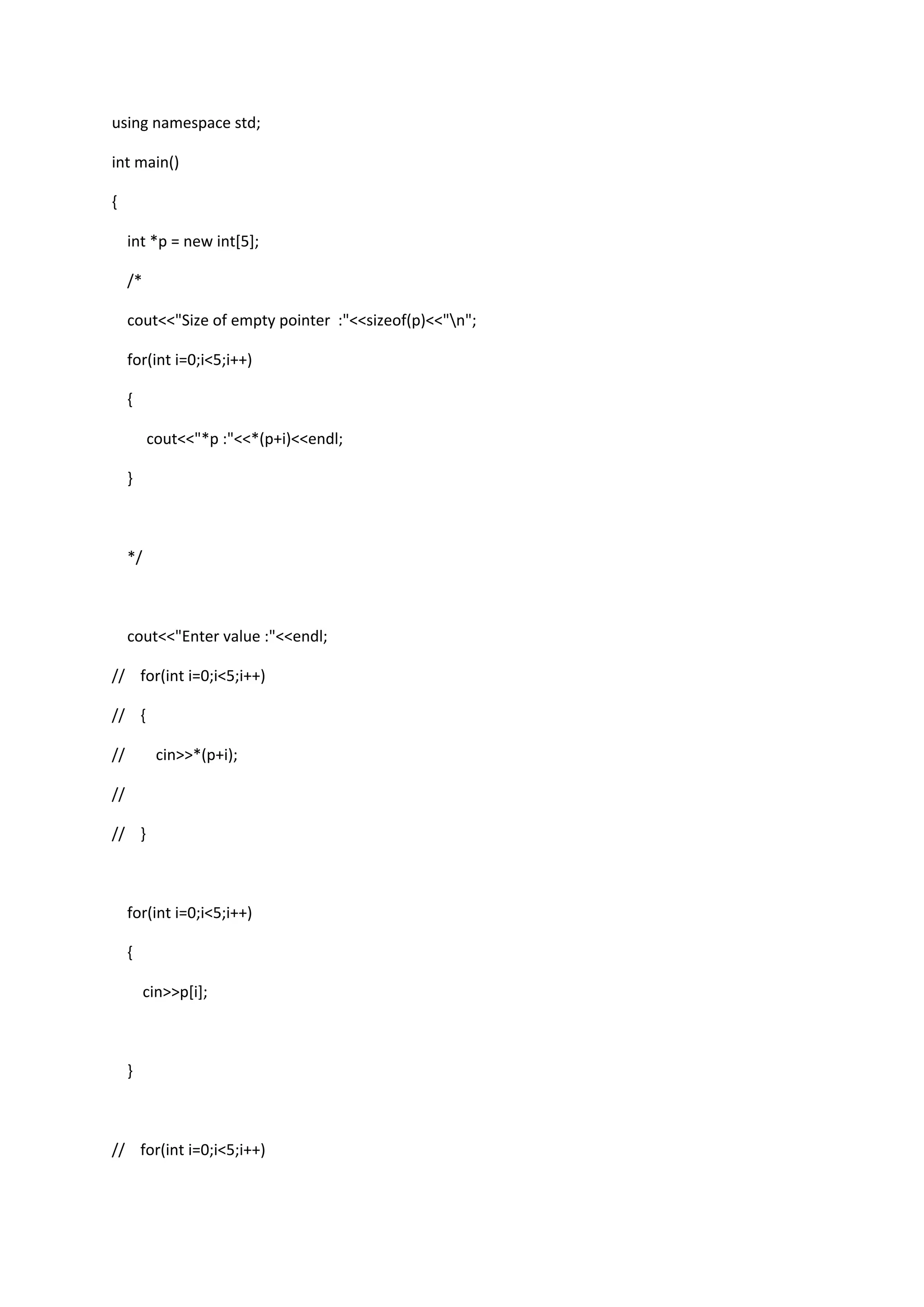 using namespace std;
int main()
{
int *p = new int[5];
/*
cout<<"Size of empty pointer :"<<sizeof(p)<<"n";
for(int i=0;i<5;i++)
{
cout<<"*p :"<<*(p+i)<<endl;
}
*/
cout<<"Enter value :"<<endl;
// for(int i=0;i<5;i++)
// {
// cin>>*(p+i);
//
// }
for(int i=0;i<5;i++)
{
cin>>p[i];
}
// for(int i=0;i<5;i++)
 
