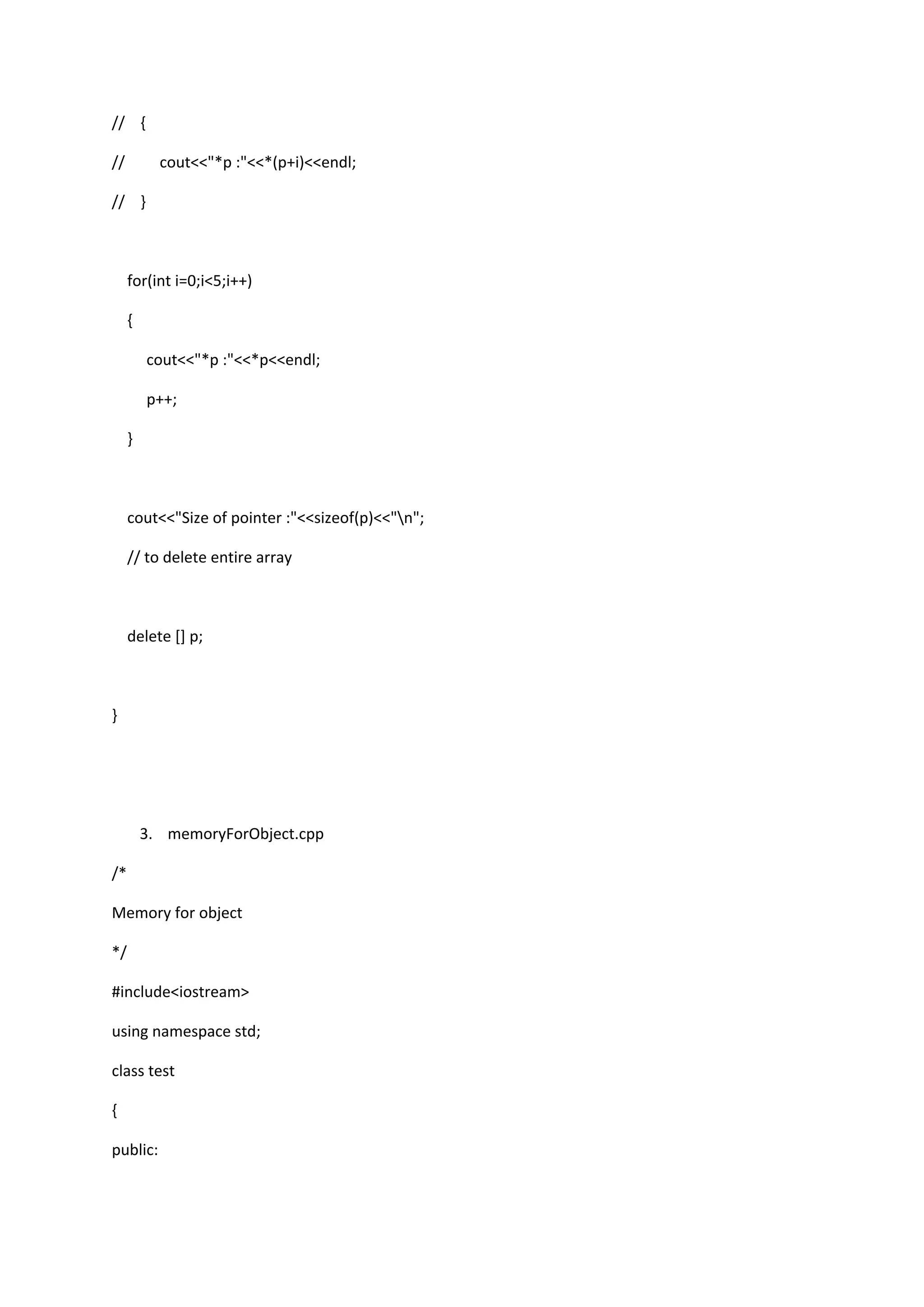 // {
// cout<<"*p :"<<*(p+i)<<endl;
// }
for(int i=0;i<5;i++)
{
cout<<"*p :"<<*p<<endl;
p++;
}
cout<<"Size of pointer :"<<sizeof(p)<<"n";
// to delete entire array
delete [] p;
}
3. memoryForObject.cpp
/*
Memory for object
*/
#include<iostream>
using namespace std;
class test
{
public:
 